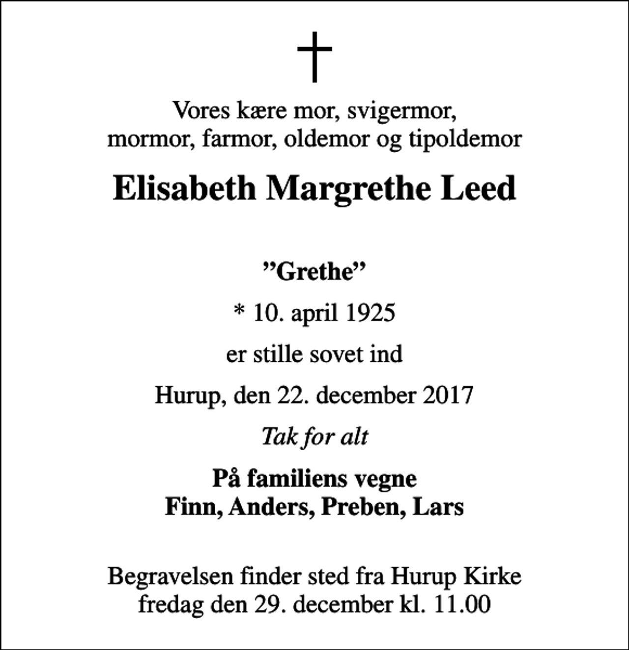<p>Vores kære mor, svigermor, mormor, farmor, oldemor og tipoldemor<br />Elisabeth Margrethe Leed<br />Grethe<br />* 10. april 1925<br />er stille sovet ind<br />Hurup, den 22. december 2017<br />Tak for alt<br />På familiens vegne Finn, Anders, Preben, Lars<br />Begravelsen finder sted fra Hurup Kirke fredag den 29. december kl. 11.00</p>