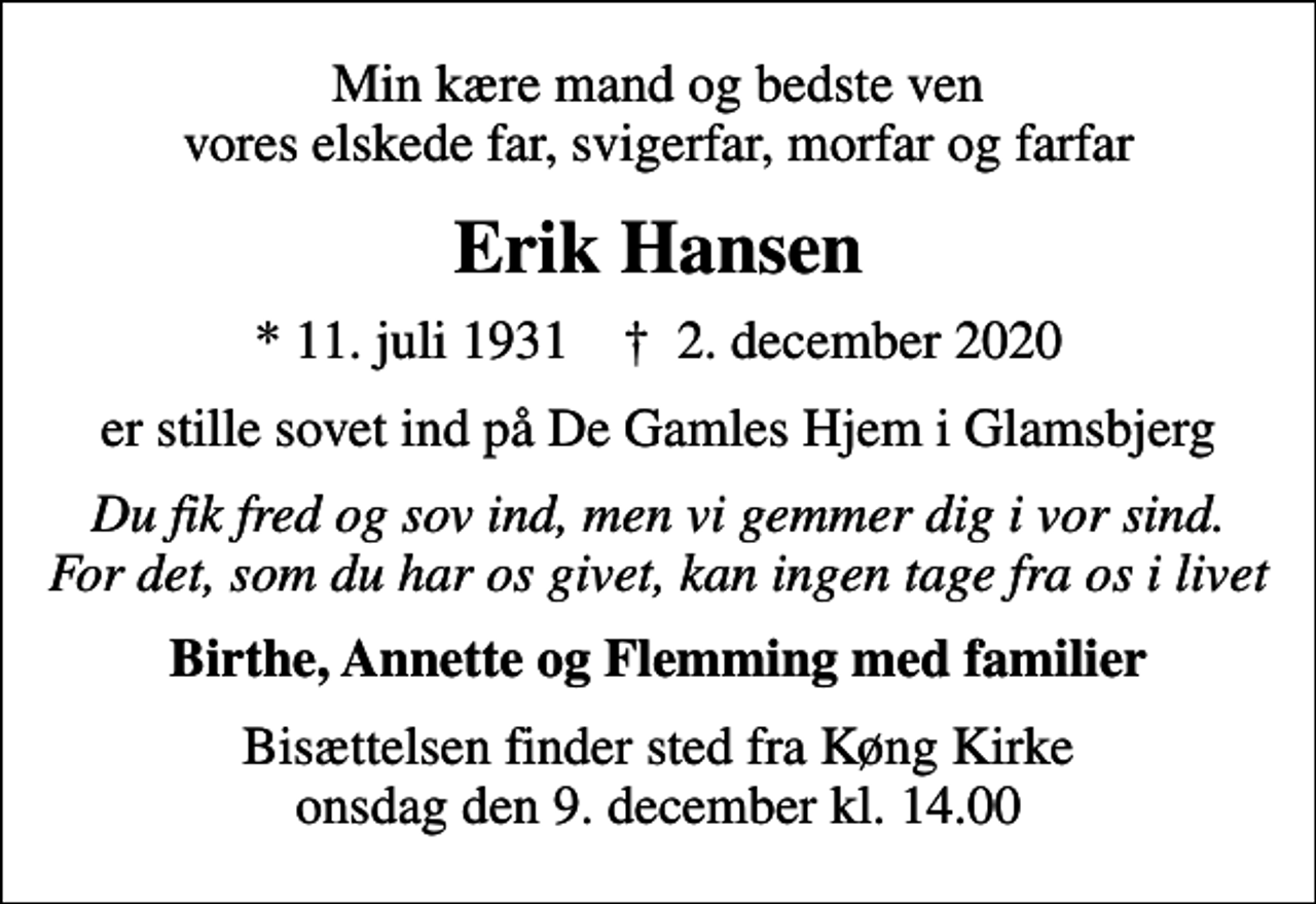 <p>Min kære mand og bedste ven vores elskede far, svigerfar, morfar og farfar<br />Erik Hansen<br />* 11. juli 1931 ✝ 2. december 2020<br />er stille sovet ind på De Gamles Hjem i Glamsbjerg<br />Du fik fred og sov ind, men vi gemmer dig i vor sind. For det, som du har os givet, kan ingen tage fra os i livet<br />Birthe, Annette og Flemming med familier<br />Bisættelsen finder sted fra Køng Kirke onsdag den 9. december kl. 14.00</p>