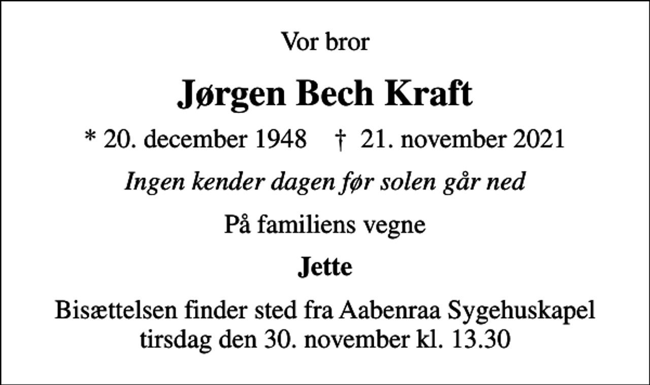 <p>Vor bror<br />Jørgen Bech Kraft<br />* 20. december 1948 ✝ 21. november 2021<br />Ingen kender dagen før solen går ned<br />På familiens vegne<br />Jette<br />Bisættelsen finder sted fra Aabenraa Sygehuskapel tirsdag den 30. november kl. 13.30</p>