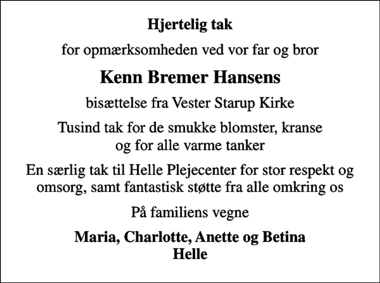 <p>Hjertelig tak<br />for opmærksomheden ved vor far og bror<br />Kenn Bremer Hansens<br />bisættelse fra Vester Starup Kirke<br />Tusind tak for de smukke blomster, kranse og for alle varme tanker<br />En særlig tak til Helle Plejecenter for stor respekt og omsorg, samt fantastisk støtte fra alle omkring os<br />På familiens vegne<br />Maria, Charlotte, Anette og Betina Helle</p>