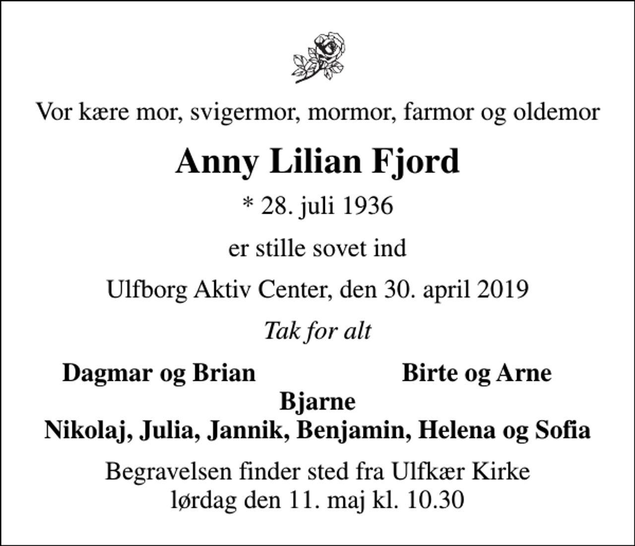 <p>Vor kære mor, svigermor, mormor, farmor og oldemor<br />Anny Lilian Fjord<br />* 28. juli 1936<br />er stille sovet ind<br />Ulfborg Aktiv Center, den 30. april 2019<br />Tak for alt<br />Dagmar og Brian<br />Birte og Arne<br />Begravelsen finder sted fra Ulfkær Kirke lørdag den 11. maj kl. 10.30</p>