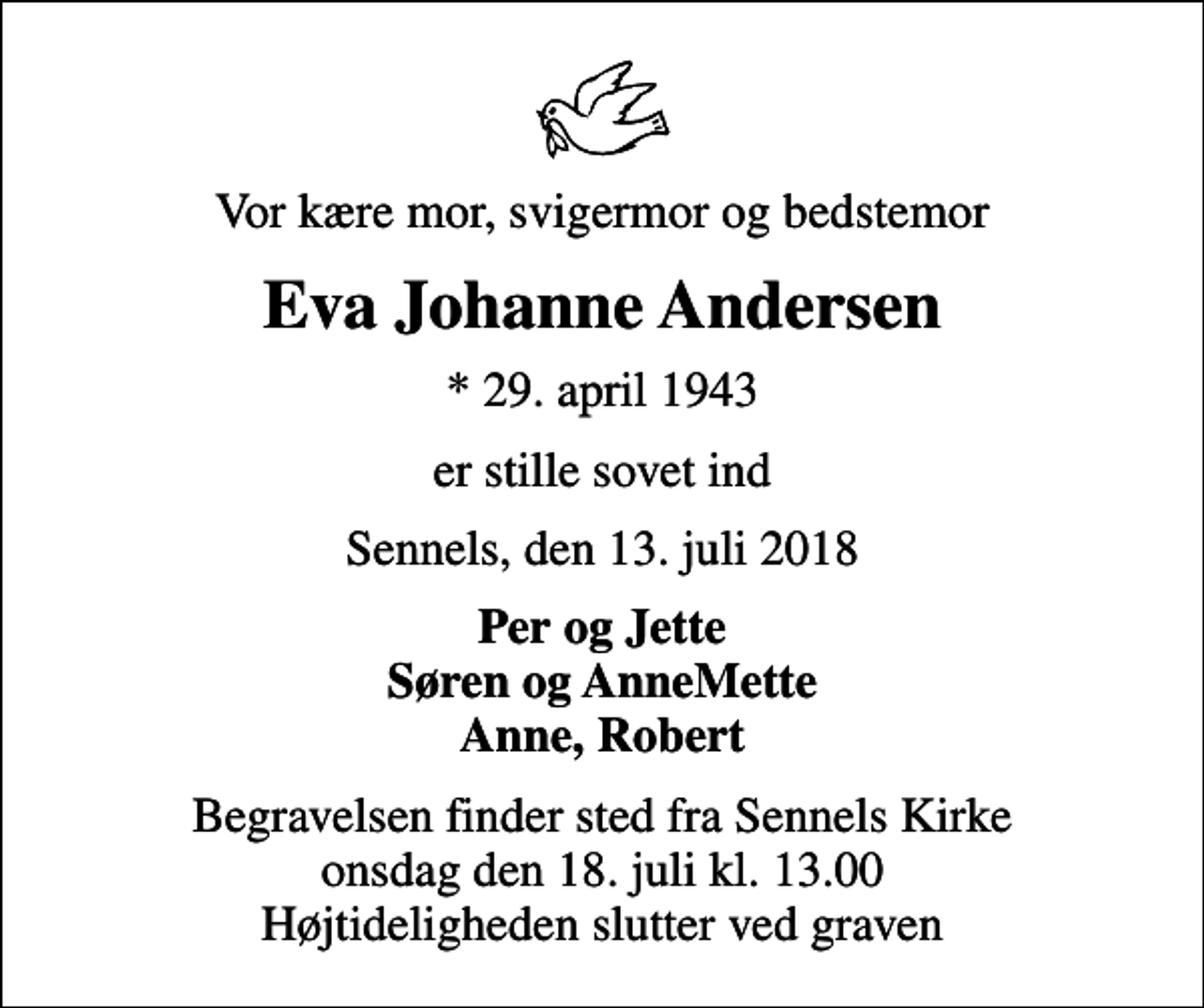 <p>Vor kære mor, svigermor og bedstemor<br />Eva Johanne Andersen<br />* 29. april 1943<br />er stille sovet ind<br />Sennels, den 13. juli 2018<br />Per og Jette Søren og AnneMette Anne, Robert<br />Begravelsen finder sted fra Sennels Kirke onsdag den 18. juli kl. 13.00 Højtideligheden slutter ved graven</p>