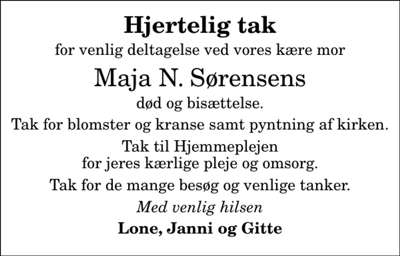 <p>Hjertelig tak<br />for venlig deltagelse ved vores kære mor<br />Maja N. Sørensens<br />død og bisættelse.<br />Tak for blomster og kranse samt pyntning af kirken.<br />Tak til Hjemmeplejen for jeres kærlige pleje og omsorg.<br />Tak for de mange besøg og venlige tanker.<br />Med venlig hilsen<br />Lone, Janni og Gitte</p>