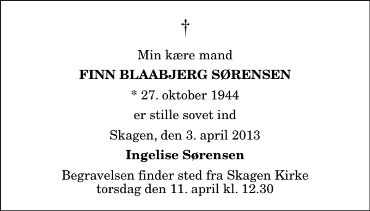 <p>Min kære mand<br />Finn Blaabjerg Sørensen<br />* 27. oktober 1944<br />er stille sovet ind<br />Skagen, den 3. april 2013<br />Ingelise Sørensen<br />Begravelsen finder sted fra Skagen Kirke torsdag den 11. april kl. 12.30</p>