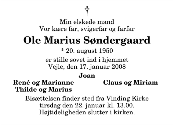 <p>Min elskede mand Vor kære far, svigerfar og farfar<br />Ole Marius Søndergaard<br />* 20. august 1950<br />er stille sovet ind i hjemmet Vejle, den 17. januar 2008<br />Joan<br />René og Marianne<br />Claus og Miriam<br />Thilde og Marius<br />Bisættelsen finder sted fra Vinding Kirke tirsdag den 22. januar kl. 13.00 Højtideligheden slutter i kirken.</p>