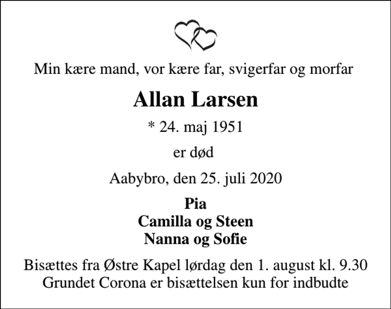 <p>Min kære mand, vor kære far, svigerfar og morfar<br />Allan Larsen<br />* 24. maj 1951<br />er død<br />Aabybro, den 25. juli 2020<br />Pia Camilla og Steen Nanna og Sofie<br />Bisættes fra Østre Kapel lørdag den 1. august kl. 9.30 Grundet Corona er bisættelsen kun for indbudte</p>