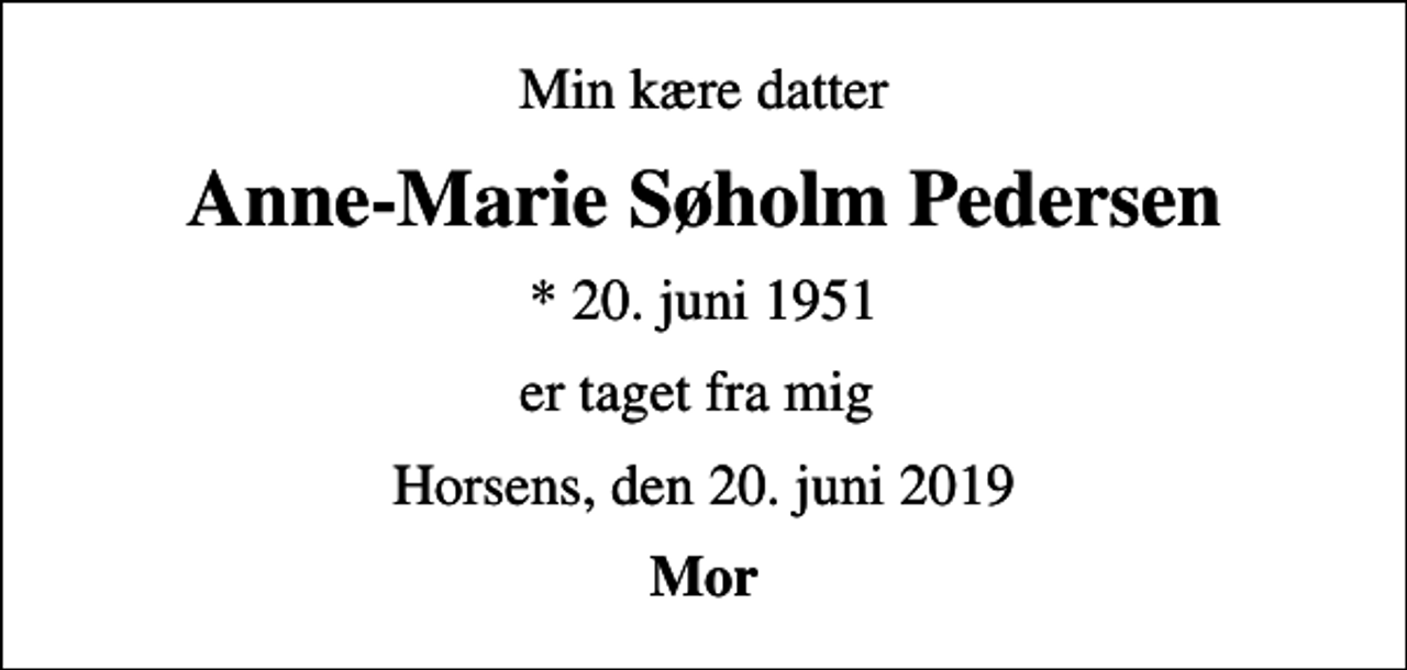 <p>Min kære datter<br />Anne-Marie Søholm Pedersen<br />* 20. juni 1951<br />er taget fra mig<br />Horsens, den 20. juni 2019<br />Mor</p>
