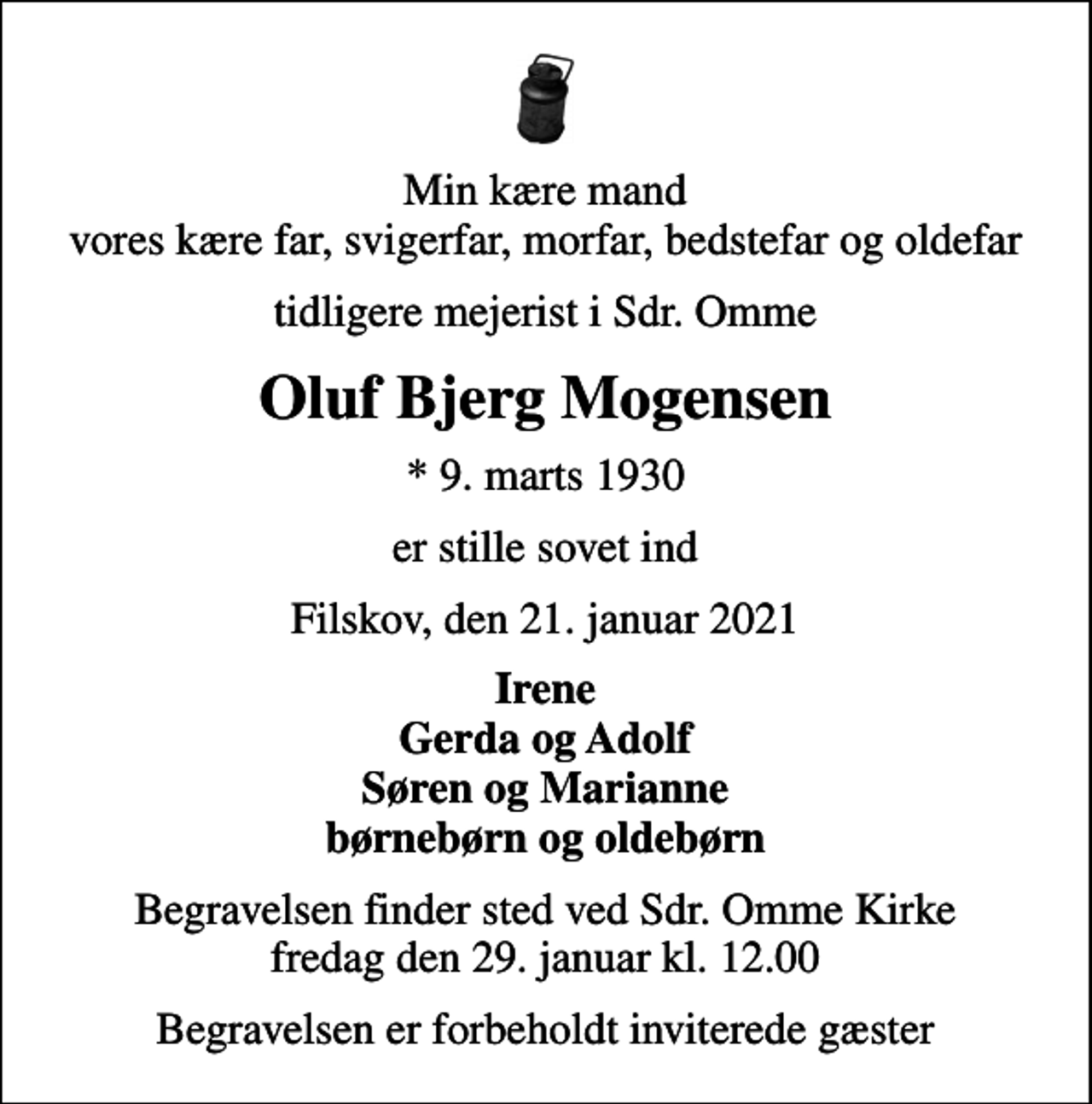 <p>Min kære mand vores kære far, svigerfar, morfar, bedstefar og oldefar<br />tidligere mejerist i Sdr. Omme<br />Oluf Bjerg Mogensen<br />* 9. marts 1930<br />er stille sovet ind<br />Filskov, den 21. januar 2021<br />Irene Gerda og Adolf Søren og Marianne børnebørn og oldebørn<br />Begravelsen finder sted ved Sdr. Omme Kirke fredag den 29. januar kl. 12.00<br />Begravelsen er forbeholdt inviterede gæster</p>