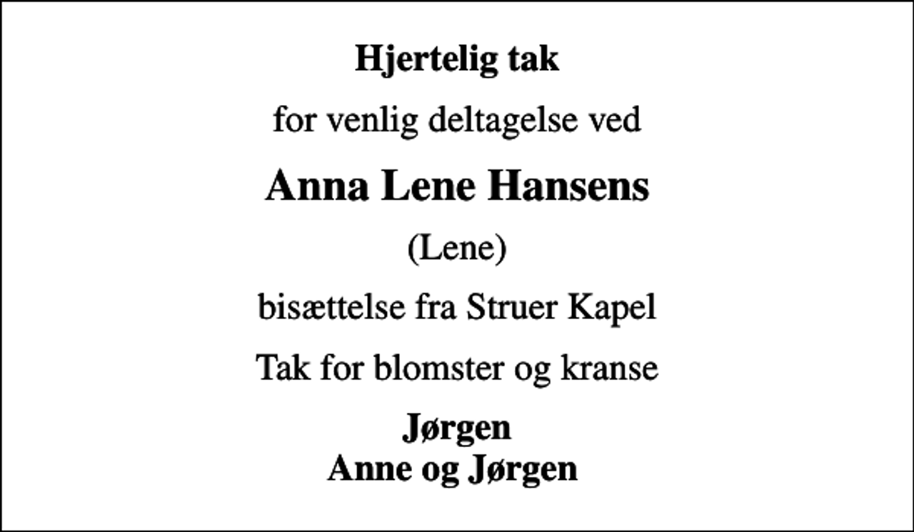 <p>Hjertelig tak<br />for venlig deltagelse ved<br />Anna Lene Hansens<br />(Lene)<br />bisættelse fra Struer Kapel<br />Tak for blomster og kranse<br />Jørgen Anne og Jørgen</p>