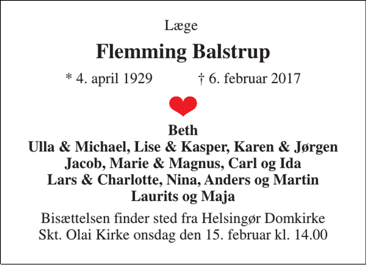 <p>Læge<br />Flemming Balstrup<br />★ 4. april 1929 ✝ 6. februar 2017<br />Beth Ulla &amp; Michael, Lise &amp; Kasper, Karen &amp; Jørgen Jacob, Marie &amp; Magnus, Carl og Ida Lars &amp; Charlotte, Nina, Anders og Martin Laurits og Maja<br />Bisættelsen finder sted fra Helsingør Domkirke Skt. Olai Kirke onsdag den 15. februar kl. 14.00</p>