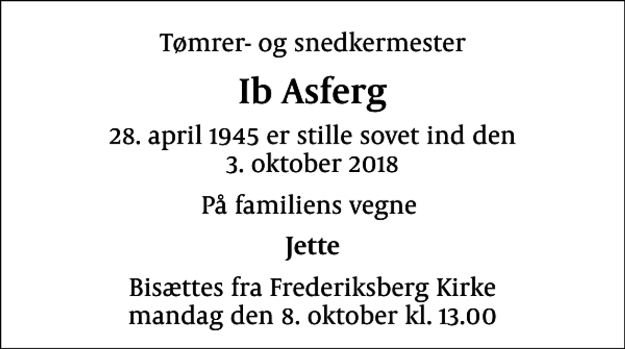<p>Tømrer- og snedkermester<br />Ib Asferg<br />28. april 1945 er stille sovet ind den<br />3. oktober 2018<br />På familiens vegne<br />Jette<br />Bisættes fra Frederiksberg Kirke mandag den 8. oktober kl. 13.00</p>