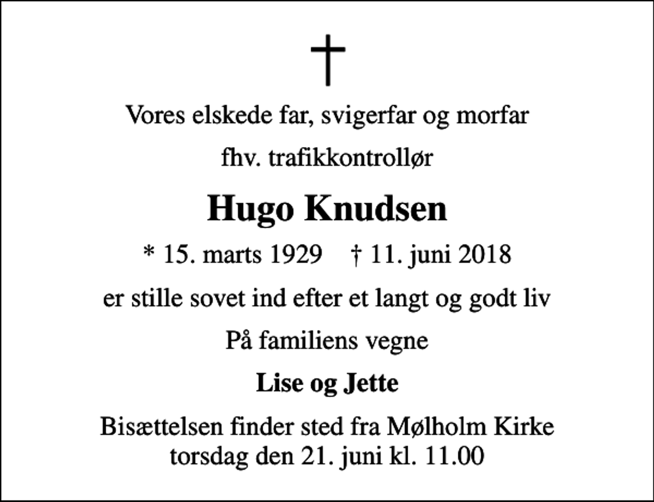<p>Vores elskede far, svigerfar og morfar<br />fhv. trafikkontrollør<br />Hugo Knudsen<br />* 15. marts 1929 ✝ 11. juni 2018<br />er stille sovet ind efter et langt og godt liv<br />På familiens vegne<br />Lise og Jette<br />Bisættelsen finder sted fra Mølholm Kirke torsdag den 21. juni kl. 11.00</p>