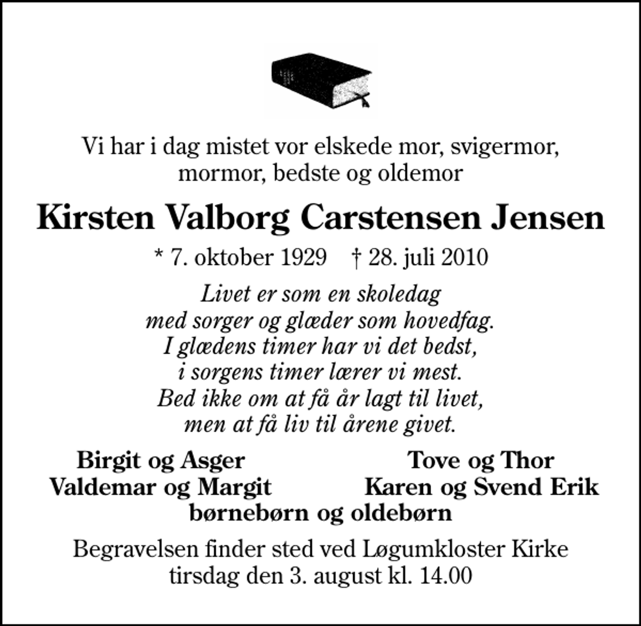 <p>Vi har i dag mistet vor elskede mor, svigermor, mormor, bedste og oldemor<br />Kirsten Valborg Carstensen Jensen<br />* 7. oktober 1929 ✝ 28. juli 2010<br />Livet er som en skoledag med sorger og glæder som hovedfag. I glædens timer har vi det bedst, i sorgens timer lærer vi mest. Bed ikke om at få år lagt til livet, men at få liv til årene givet.<br />Birgit og Asger<br />Tove og Thor<br />Valdemar og Margit<br />Karen og Svend Erik<br />Begravelsen finder sted ved Løgumkloster Kirke tirsdag den 3. august kl. 14.00</p>