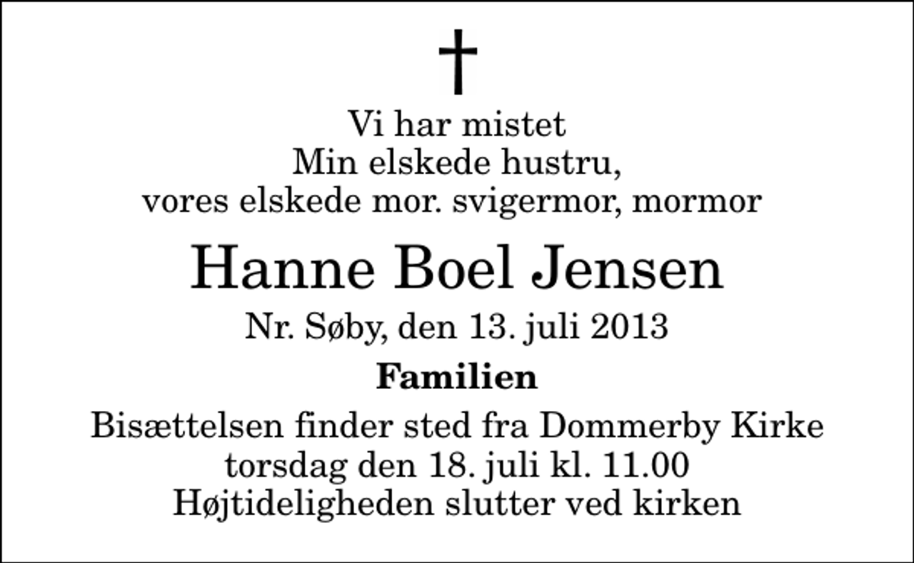 <p>Vi har mistet Min elskede hustru, vores elskede mor. svigermor, mormor<br />Hanne Boel Jensen<br />Nr. Søby, den 13. juli 2013<br />Familien<br />Bisættelsen finder sted fra Dommerby Kirke torsdag den 18. juli kl. 11.00 Højtideligheden slutter ved kirken</p>
