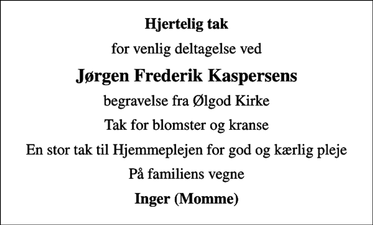 <p>Hjertelig tak<br />for venlig deltagelse ved<br />Jørgen Frederik Kaspersens<br />begravelse fra Ølgod Kirke<br />Tak for blomster og kranse<br />En stor tak til Hjemmeplejen for god og kærlig pleje<br />På familiens vegne<br />Inger (Momme)</p>