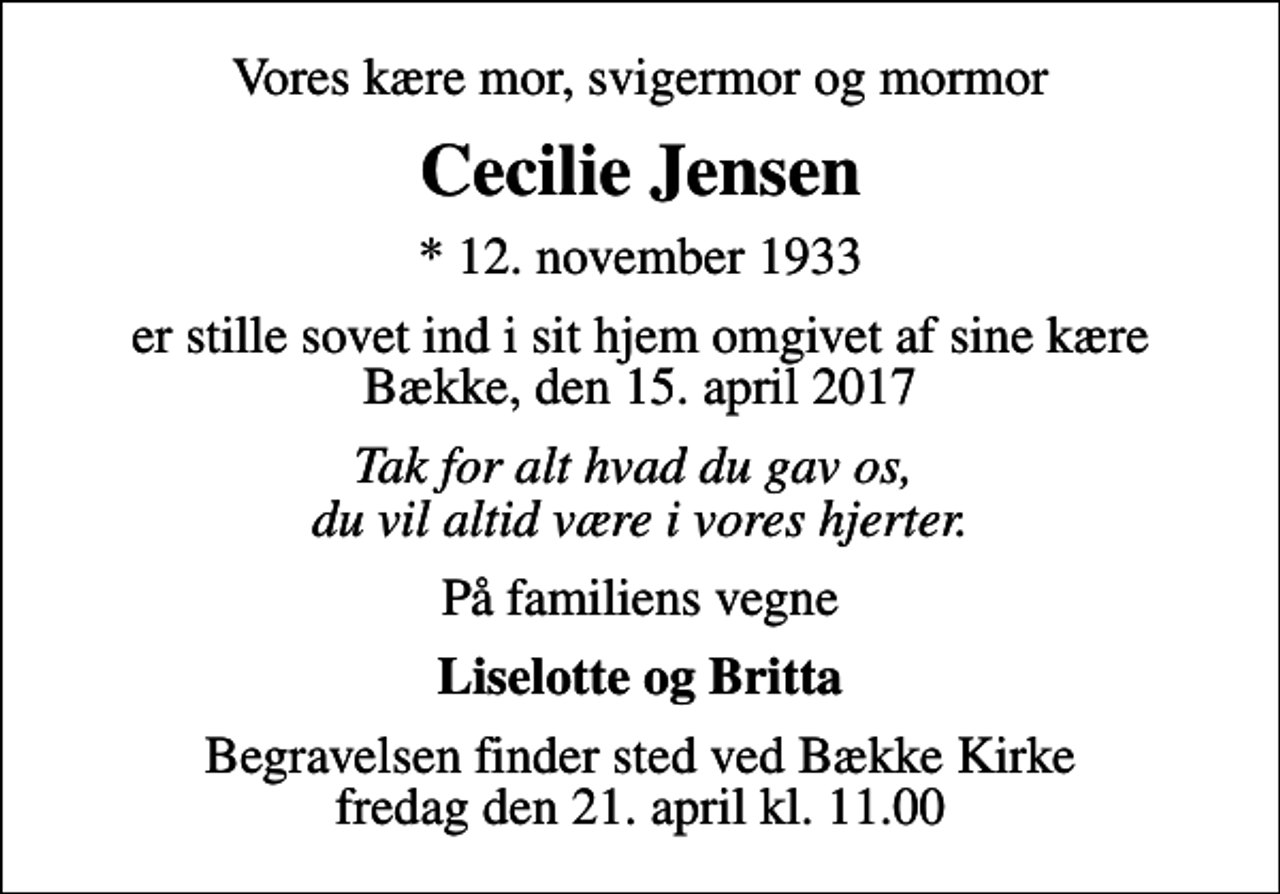 <p>Vores kære mor, svigermor og mormor<br />Cecilie Jensen<br />* 12. november 1933<br />er stille sovet ind i sit hjem omgivet af sine kære Bække, den 15. april 2017<br />Tak for alt hvad du gav os, du vil altid være i vores hjerter.<br />På familiens vegne<br />Liselotte og Britta<br />Begravelsen finder sted ved Bække Kirke fredag den 21. april kl. 11.00</p>