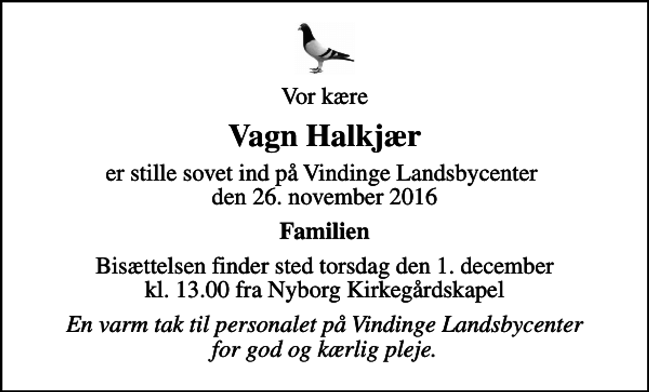 <p>Vor kære<br />Vagn Halkjær<br />er stille sovet ind på Vindinge Landsbycenter den 26. november 2016<br />Familien<br />Bisættelsen finder sted torsdag den 1. december kl. 13.00 fra Nyborg Kirkegårdskapel<br />En varm tak til personalet på Vindinge Landsbycenter for god og kærlig pleje.</p>