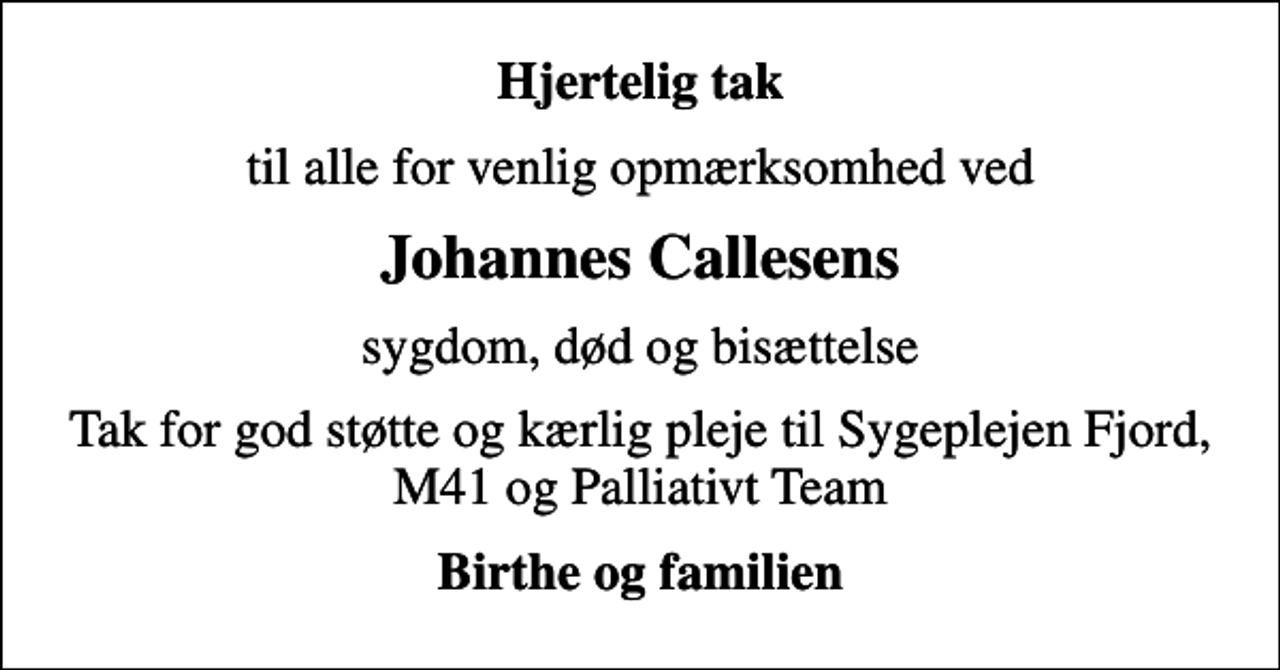 <p>Hjertelig tak<br />til alle for venlig opmærksomhed ved<br />Johannes Callesens<br />sygdom, død og bisættelse<br />Tak for god støtte og kærlig pleje til Sygeplejen Fjord, M41 og Palliativt Team<br />Birthe og familien</p>