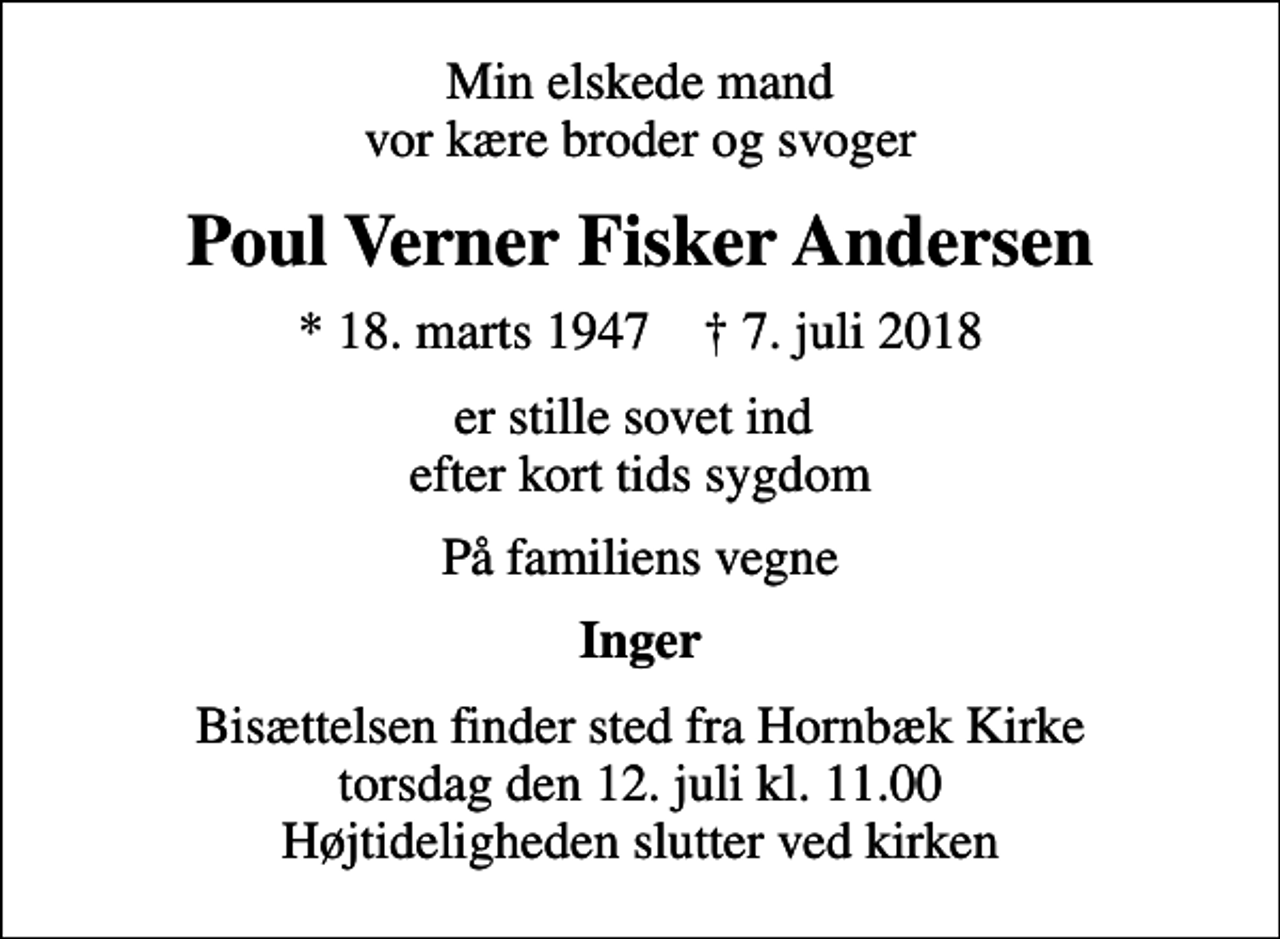<p>Min elskede mand vor kære broder og svoger<br />Poul Verner Fisker Andersen<br />* 18. marts 1947 ✝ 7. juli 2018<br />er stille sovet ind efter kort tids sygdom<br />På familiens vegne<br />Inger<br />Bisættelsen finder sted fra Hornbæk Kirke torsdag den 12. juli kl. 11.00 Højtideligheden slutter ved kirken</p>