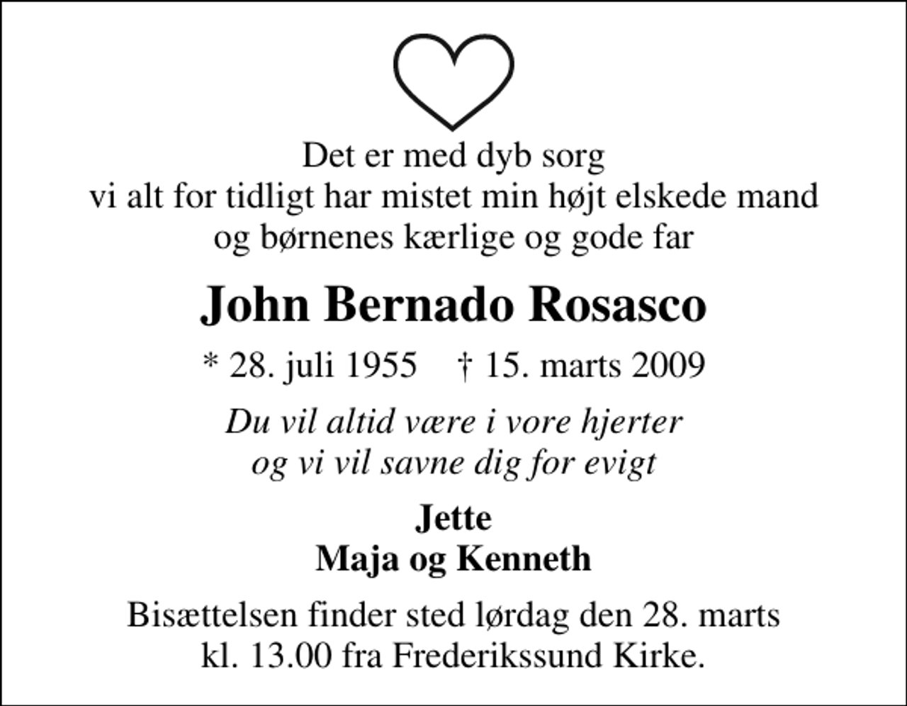 <p>Det er med dyb sorg vi alt for tidligt har mistet min højt elskede mand og børnenes kærlige og gode far<br />John Bernardo Rosasco<br />* 28. juli 1955 ✝ 15. marts 2009<br />Du vil altid være i vore hjerter og vi vil savne dig for evigt<br />Jette Maja og Kenneth<br />Bisættelsen finder sted lørdag den 28. marts kl. 13.00 fra Frederikssund Kirke</p>