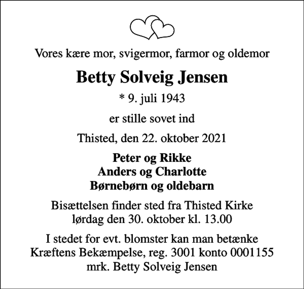 <p>Vores kære mor, svigermor, farmor og oldemor<br />Betty Solveig Jensen<br />* 9. juli 1943<br />er stille sovet ind<br />Thisted, den 22. oktober 2021<br />Peter og Rikke Anders og Charlotte Børnebørn og oldebarn<br />Bisættelsen finder sted fra Thisted Kirke lørdag den 30. oktober kl. 13.00<br />I stedet for evt. blomster kan man betænke<br />Kræftens Bekæmpelse reg.3001konto0001155mrk. Betty Solveig<br />Jensen</p>