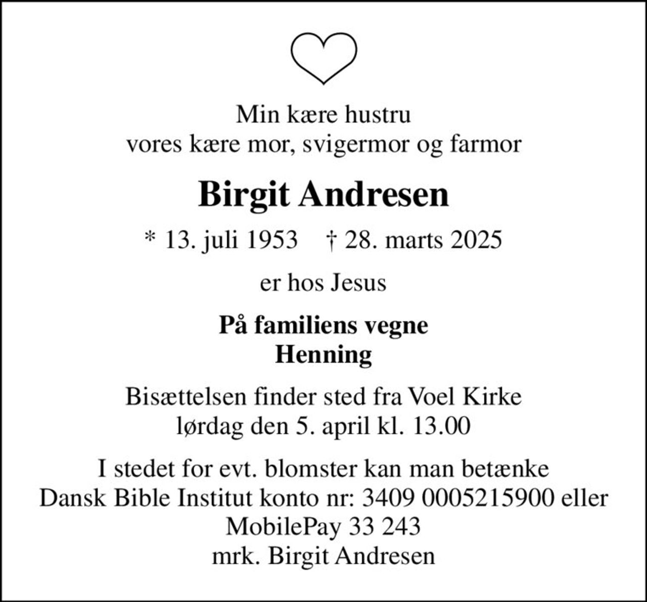 Min kære hustru vores kære mor, svigermor og farmor
Birgit Andresen
* 13. juli 1953    ✝ 28. marts 2025
er hos Jesus
På familiens vegne Henning
Bisættelsen finder sted fra Voel Kirke  lørdag den 5. april kl. 13.00 
I stedet for evt. blomster kan man betænke
					Dansk Bible Institut 34090005215900mrk. Birgit
					Andresen
