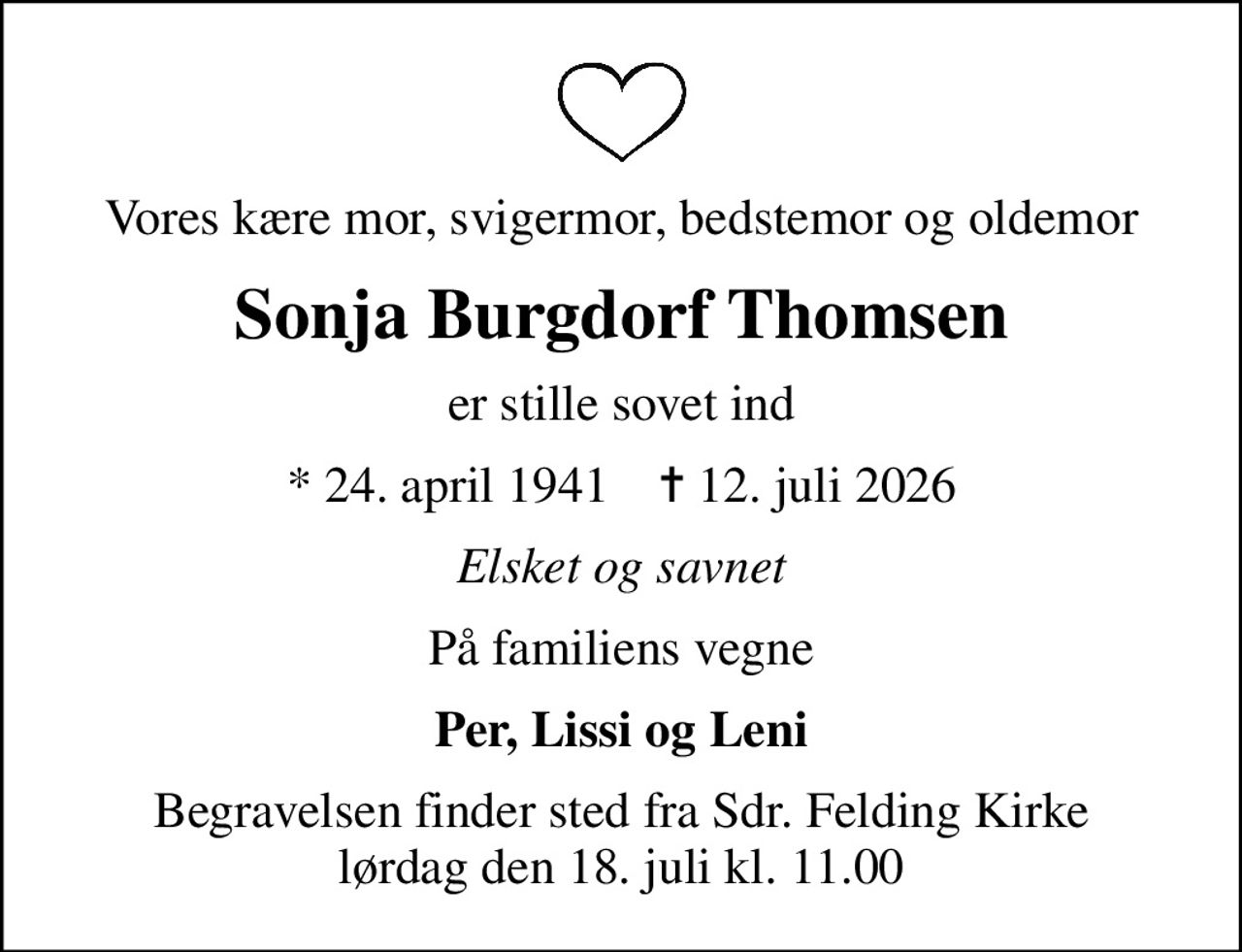 Vores kære mor, svigermor, bedstemor og oldemor
Sonja Burgdorf Thomsen
er stille sovet ind
* 24. april 1941    ✝ 12. juli 2026
Elsket og savnet
På familiens vegne
Per, Lissi og Leni
Begravelsen finder sted fra Sdr. Felding Kirke  lørdag den 18. juli kl. 11.00
