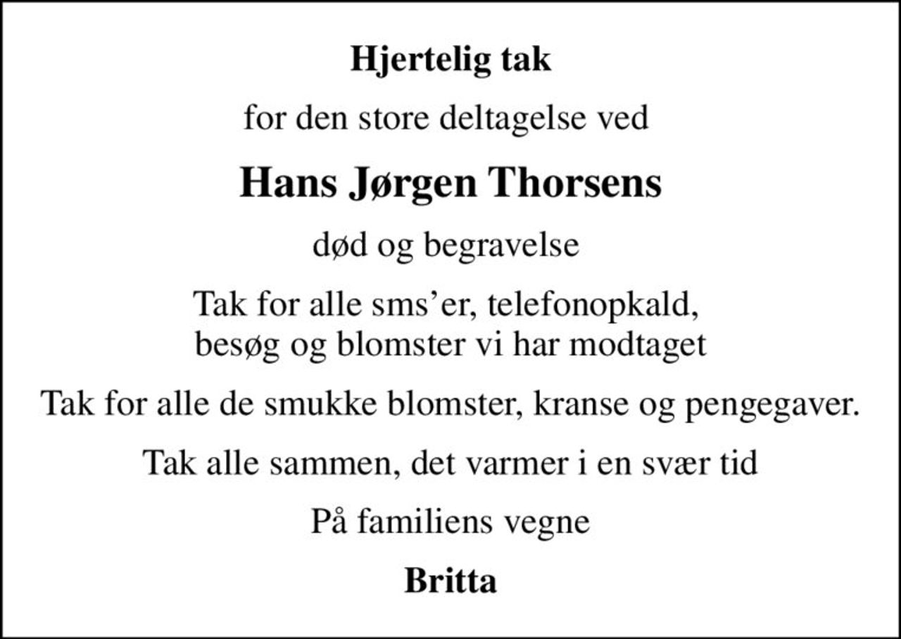 Hjertelig tak
for den store deltagelse ved 
Hans Jørgen Thorsens
død og begravelse 
Tak for alle smser, telefonopkald,  besøg og blomster vi har modtaget
Tak for alle de smukke blomster, kranse og pengegaver.
Tak alle sammen, det varmer i en svær tid
På familiens vegne
Britta