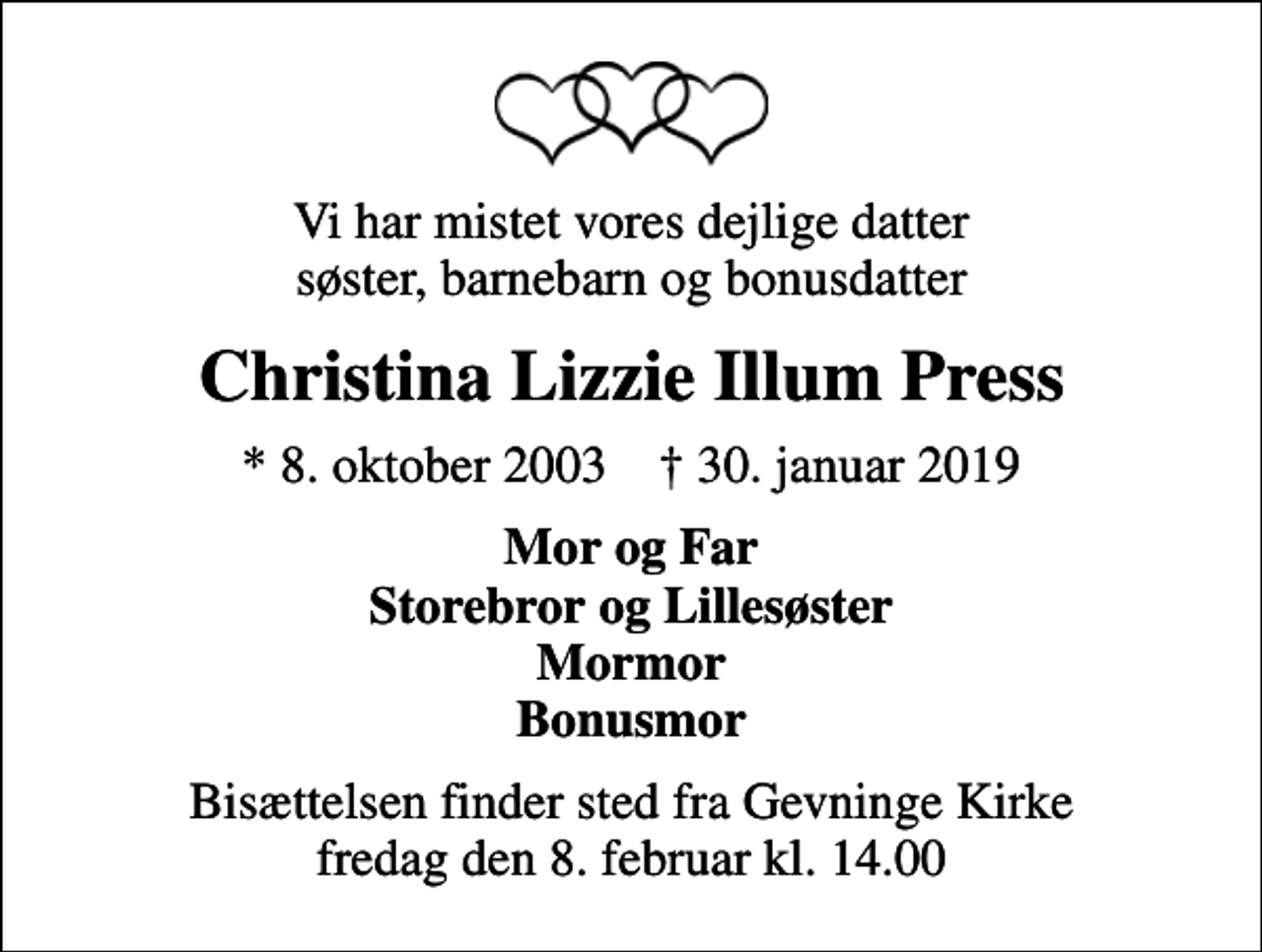 <p>Vi har mistet vores dejlige datter søster, barnebarn og bonusdatter<br />Christina Lizzie Illum Press<br />* 8. oktober 2003 ✝ 30. januar 2019<br />Mor og Far Storebror og Lillesøster Mormor Bonusmor<br />Bisættelsen finder sted fra Gevninge Kirke fredag den 8. februar kl. 14.00</p>