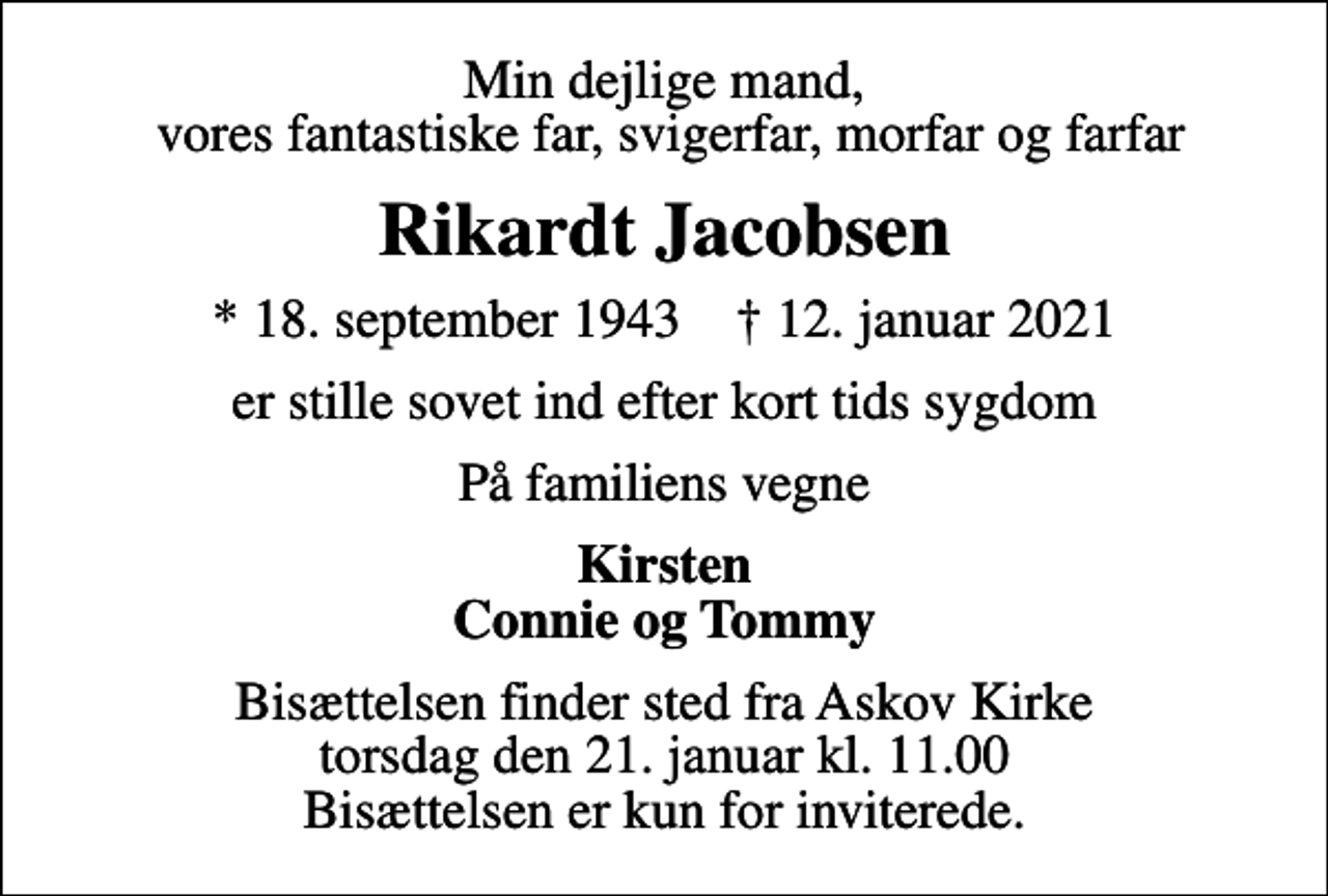 <p>Min dejlige mand, vores fantastiske far, svigerfar, morfar og farfar<br />Rikardt Jacobsen<br />* 18. september 1943 ✝ 12. januar 2021<br />er stille sovet ind efter kort tids sygdom<br />På familiens vegne<br />Kirsten Connie og Tommy<br />Bisættelsen finder sted fra Askov Kirke torsdag den 21. januar kl. 11.00 Bisættelsen er kun for inviterede.</p>
