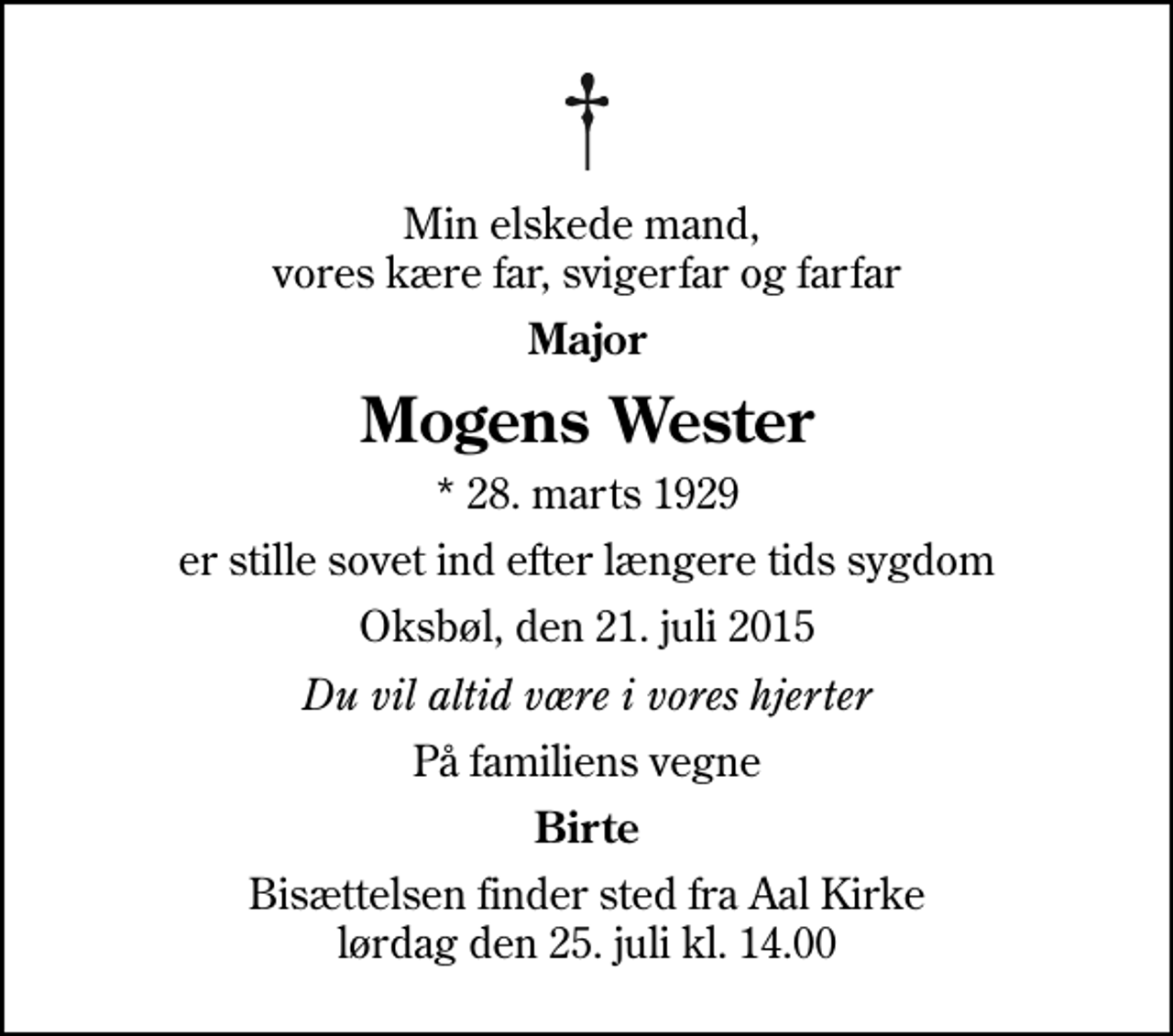 <p>Min elskede mand, vores kære far, svigerfar og farfar<br />Major<br />Mogens Wester<br />* 28. marts 1929<br />er stille sovet ind efter længere tids sygdom<br />Oksbøl, den 21. juli 2015<br />Du vil altid være i vores hjerter<br />På familiens vegne<br />Birte<br />Bisættelsen finder sted fra Aal Kirke lørdag den 25. juli kl. 14.00</p>
