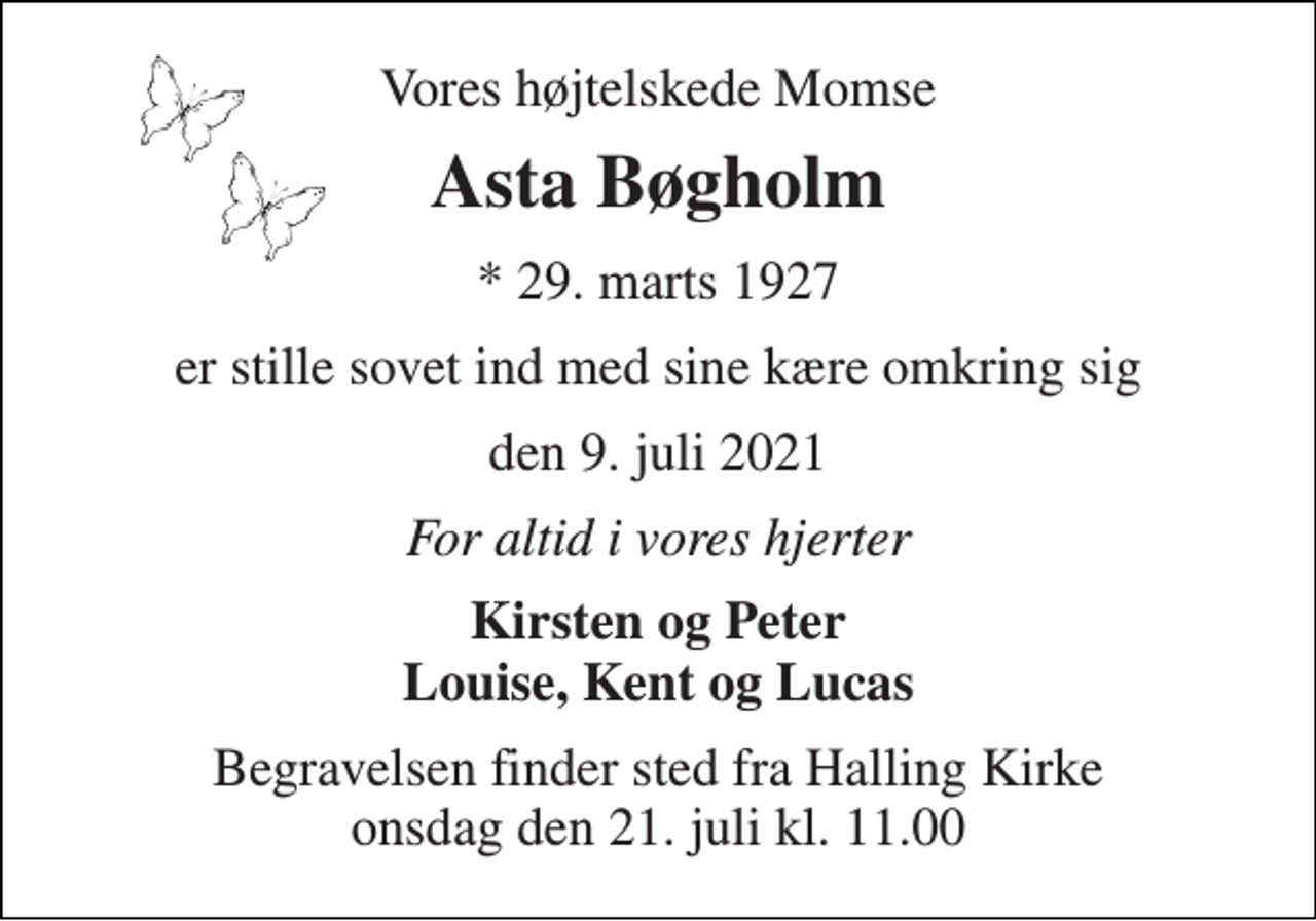 <p>Vores højtelskede Momse<br />Asta Bøgholm<br />*​ 29. marts 1927<br />er stille sovet ind med sine kære omkring sig<br />den 9. juli 2021<br />For altid i vores hjerter<br />Kirsten og Peter Louise, Kent og Lucas<br />Begravelsen​ finder sted fra Halling Kirke​ onsdag den 21. juli​ kl. 11.00</p>