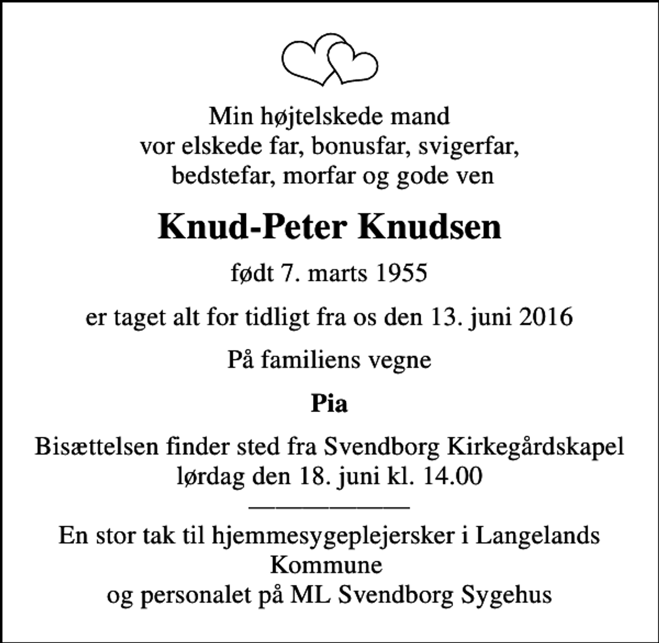 <p>Min højtelskede mand vor elskede far, bonusfar, svigerfar, bedstefar, morfar og gode ven<br />Knud-Peter Knudsen<br />født 7. marts 1955<br />er taget alt for tidligt fra os den 13. juni 2016<br />På familiens vegne<br />Pia<br />Bisættelsen finder sted fra Svendborg Kirkegårdskapel lørdag den 18. juni kl. 14.00 En stor tak til hjemmesygeplejersker i Langelands Kommune og personalet på ML Svendborg Sygehus</p>