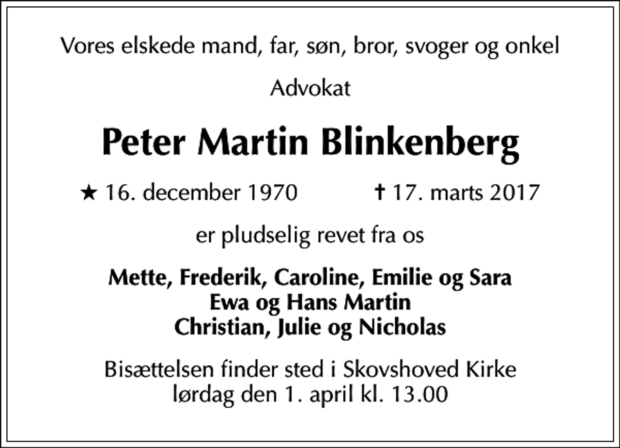 <p>Vores elskede mand, far, søn, bror, svoger og onkel<br />Advokat<br />Peter Martin Blinkenberg<br />* 16. december 1970 ✝ 17. marts 2017<br />er pludselig revet fra os<br />Mette, Frederik, Caroline, Emilie og Sara Ewa og Hans Martin Christian, Julie og Nicholas<br />Bisættelsen finder sted i Skovshoved Kirke lørdag den 1. april kl. 13.00</p>
