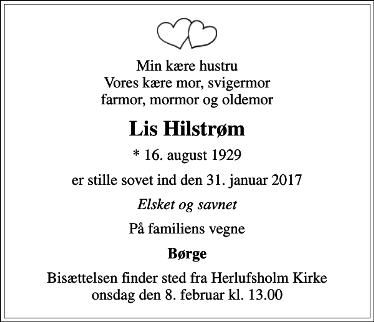 <p>Min kære hustru Vores kære mor, svigermor farmor, mormor og oldemor<br />Lis Hilstrøm<br />* 16. august 1929<br />er stille sovet ind den 31. januar 2017<br />Elsket og savnet<br />På familiens vegne<br />Børge<br />Bisættelsen finder sted fra Herlufsholm Kirke onsdag den 8. februar kl. 13.00</p>