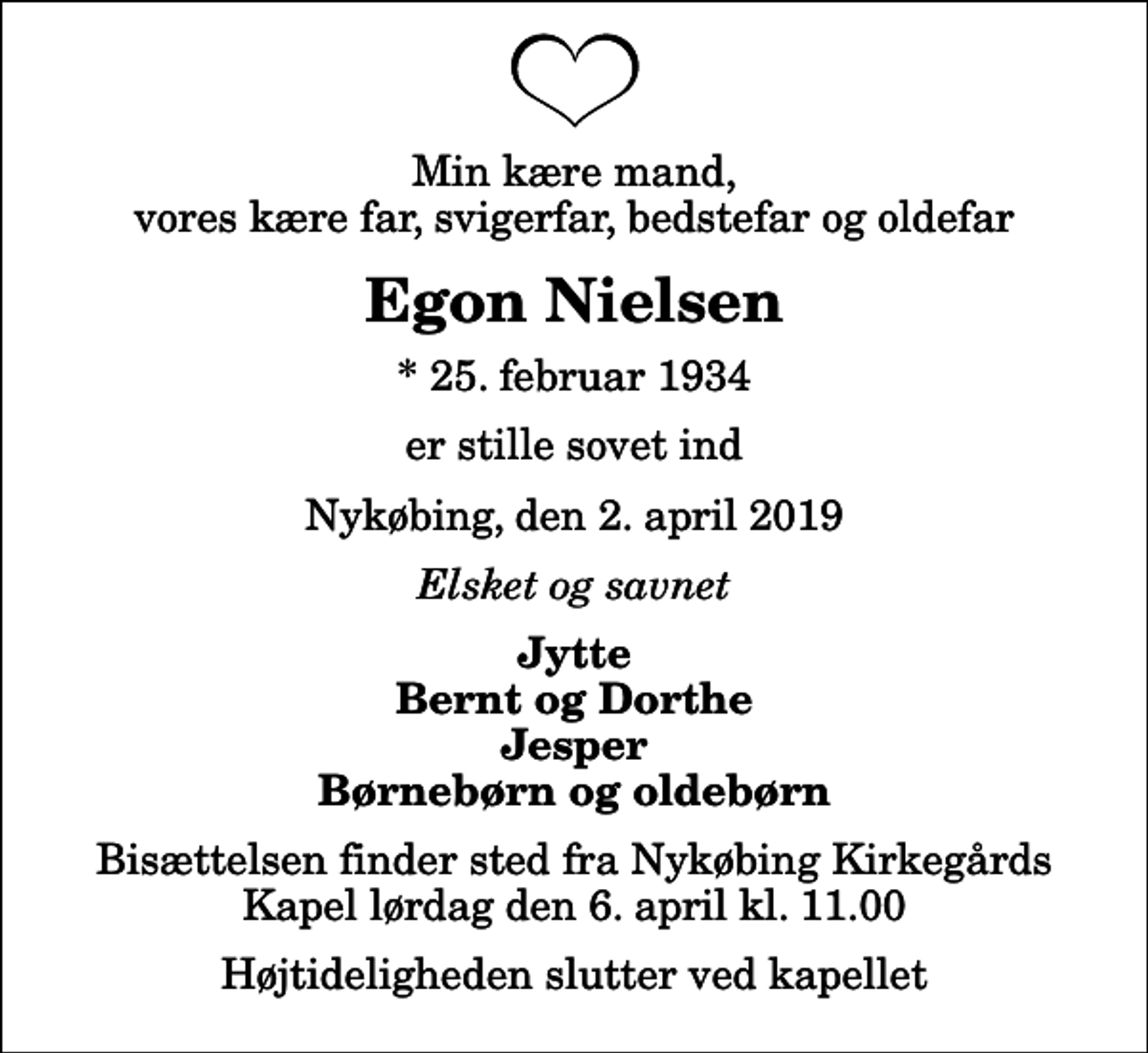 <p>Min kære mand, vores kære far, svigerfar, bedstefar og oldefar<br />Egon Nielsen<br />* 25. februar 1934<br />er stille sovet ind<br />Nykøbing, den 2. april 2019<br />Elsket og savnet<br />Jytte Bernt og Dorthe Jesper Børnebørn og oldebørn<br />Bisættelsen finder sted fra Nykøbing Kirkegårds Kapel lørdag den 6. april kl. 11.00 Højtideligheden slutter ved kapellet</p>