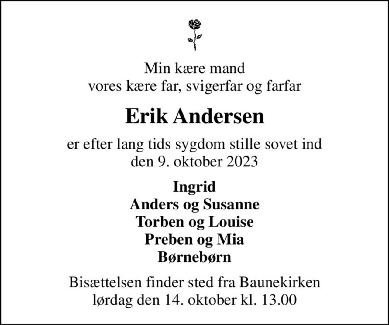 Min kære mand vores kære far, svigerfar og farfar
Erik Andersen
er efter lang tids sygdom stille sovet ind den 9. oktober 2023
Ingrid Anders og Susanne Torben og Louise Preben og Mia Børnebørn
Bisættelsen finder sted fra Baunekirken  lørdag den 14. oktober kl. 13.00