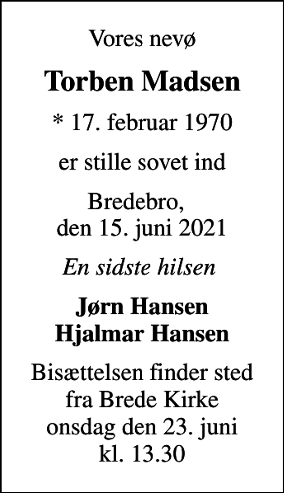 <p>Vores nevø<br />Torben Madsen<br />* 17. februar 1970<br />er stille sovet ind<br />Bredebro, den 15. juni 2021<br />En sidste hilsen<br />Jørn Hansen Hjalmar Hansen<br />Bisættelsen finder sted fra Brede Kirke onsdag den 23. juni kl. 13.30</p>