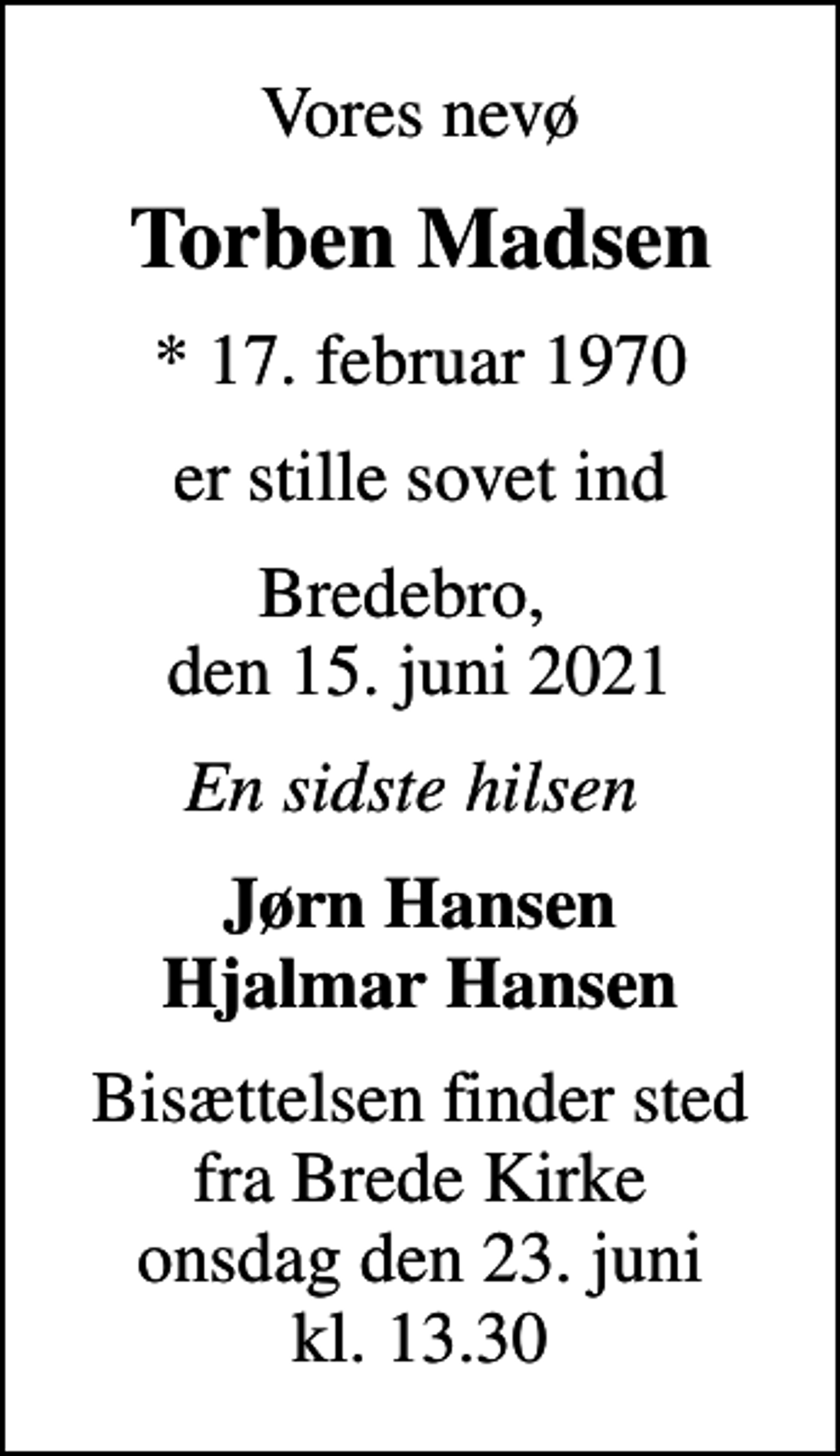 <p>Vores nevø<br />Torben Madsen<br />* 17. februar 1970<br />er stille sovet ind<br />Bredebro, den 15. juni 2021<br />En sidste hilsen<br />Jørn Hansen Hjalmar Hansen<br />Bisættelsen finder sted fra Brede Kirke onsdag den 23. juni kl. 13.30</p>
