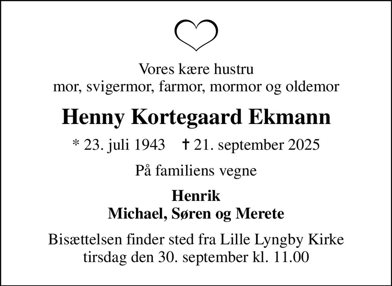 Vores kære hustru mor, svigermor, farmor, mormor og oldemor
Henny Kortegaard Ekmann
* 23. juli 1943    ✝ 21. september 2025
På familiens vegne
Henrik Michael, Søren og Merete
Bisættelsen finder sted fra Lille Lyngby Kirke  tirsdag den 30. september kl. 11.00