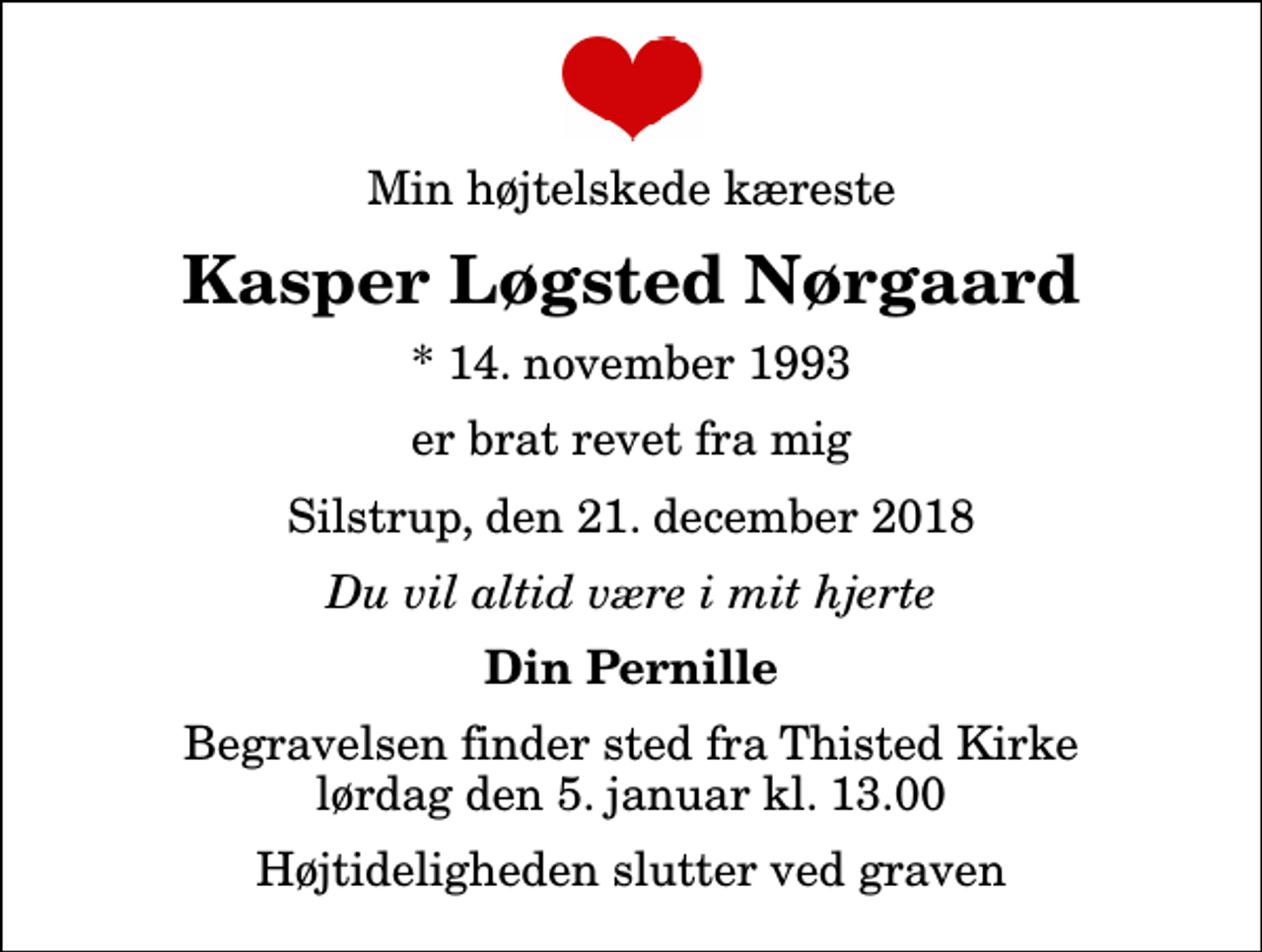 <p>Min højtelskede kæreste<br />Kasper Løgsted Nørgaard<br />* 14. november 1993<br />er brat revet fra mig<br />Silstrup, den 21. december 2018<br />Du vil altid være i mit hjerte<br />Din Pernille<br />Begravelsen finder sted fra Thisted Kirke lørdag den 5. januar kl. 13.00 Højtideligheden slutter ved graven</p>