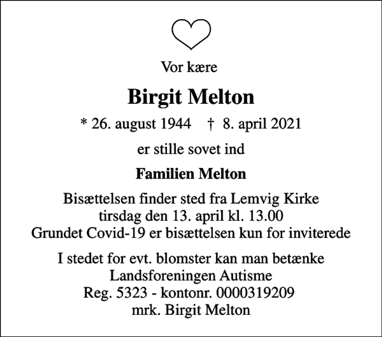 <p>Vor kære<br />Birgit Melton<br />* 26. august 1944 ✝ 8. april 2021<br />er stille sovet ind<br />Familien Melton<br />Bisættelsen finder sted fra Lemvig Kirke tirsdag den 13. april kl. 13.00 Grundet Covid-19 er bisættelsen kun for inviterede<br />I stedet for evt. blomster kan man betænke<br />Landsforeningen Autisme Reg.5323-kontonr.0000319209mrk. Birgit<br />Melton</p>