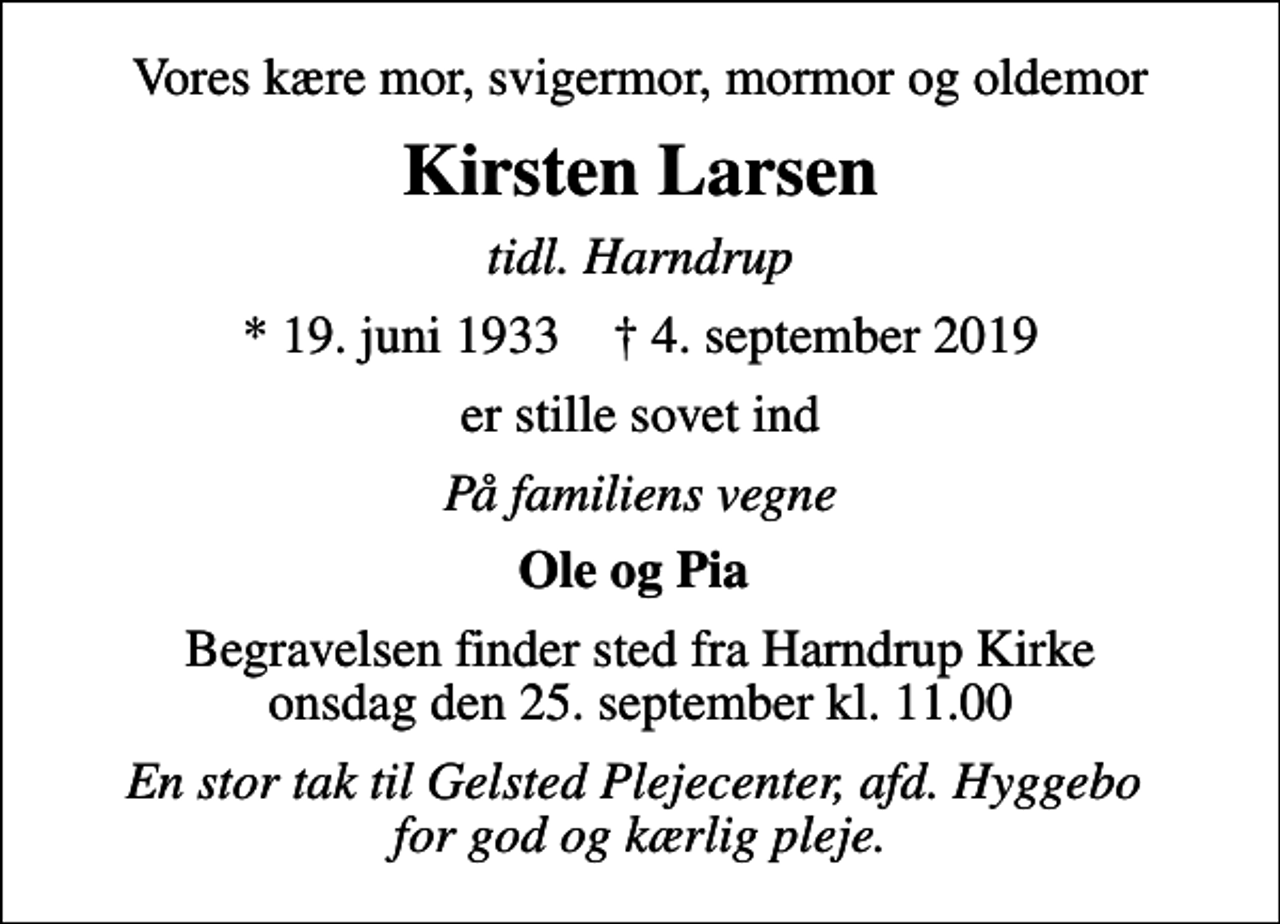 <p>Vores kære mor, svigermor, mormor og oldemor<br />Kirsten Larsen<br />tidl. Harndrup<br />* 19. juni 1933 ✝ 4. september 2019<br />er stille sovet ind<br />På familiens vegne<br />Ole og Pia<br />Begravelsen finder sted fra Harndrup Kirke onsdag den 25. september kl. 11.00<br />En stor tak til Gelsted Plejecenter, afd. Hyggebo for god og kærlig pleje.</p>