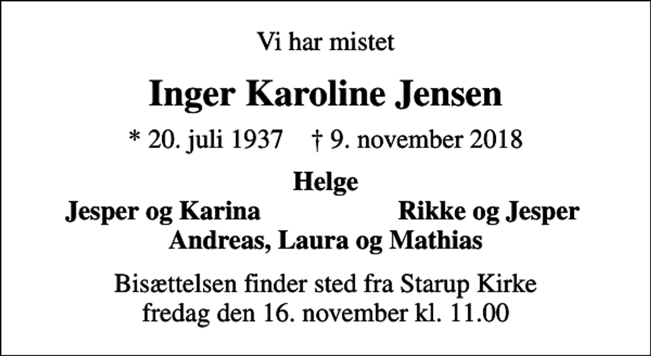 <p>Vi har mistet<br />Inger Karoline Jensen<br />* 20. juli 1937 ✝ 9. november 2018<br />Helge<br />Jesper og Karina<br />Rikke og Jesper<br />Bisættelsen finder sted fra Starup Kirke fredag den 16. november kl. 11.00</p>