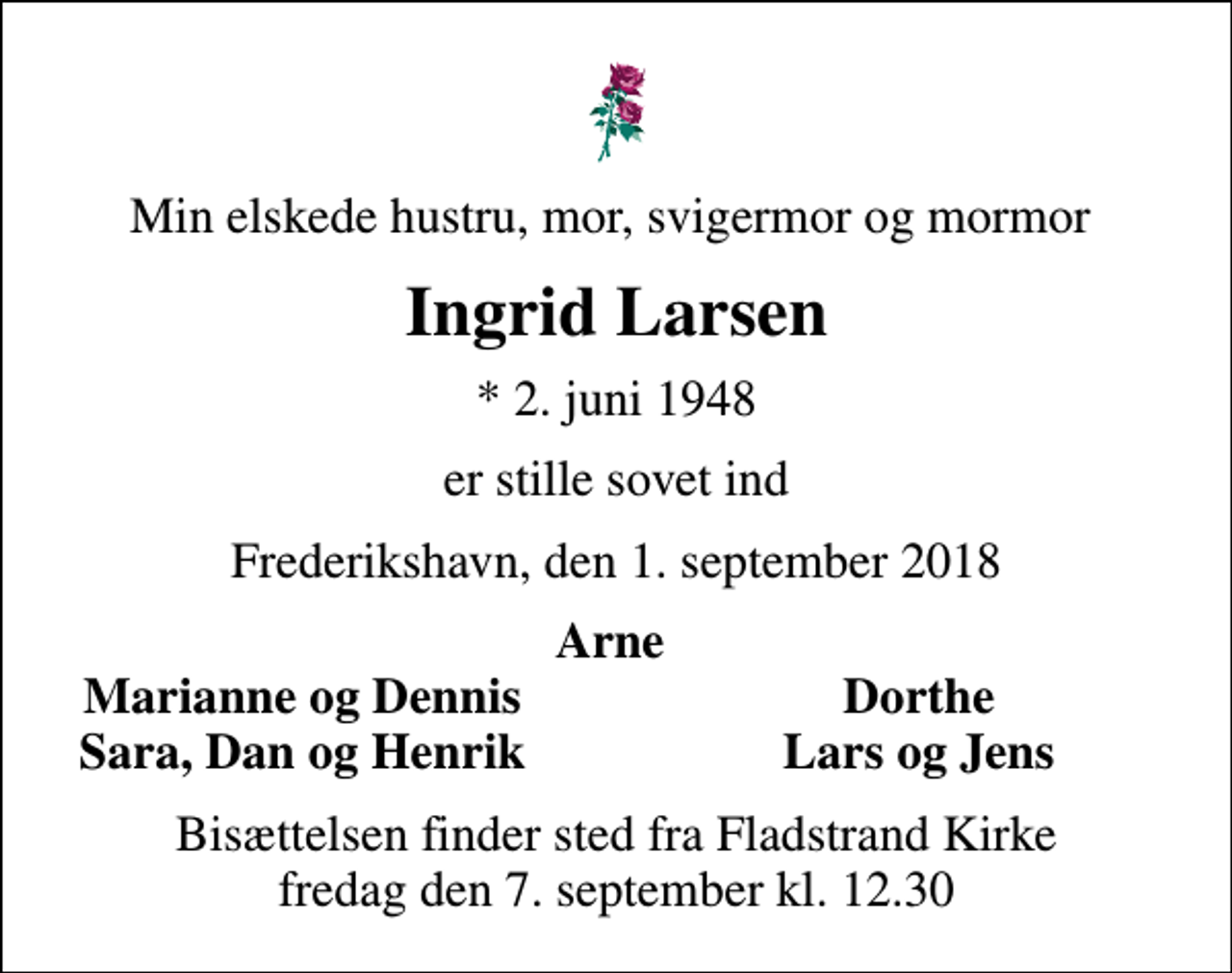 <p>Min elskede hustru, mor, svigermor og mormor<br />Ingrid Larsen<br />* 2. juni 1948<br />er stille sovet ind<br />Frederikshavn, den 1. september 2018<br />Arne<br />Marianne og Dennis<br />Dorthe<br />Sara, Dan og Henrik<br />Lars og Jens<br />Bisættelsen finder sted fra Fladstrand Kirke fredag den 7. september kl. 12.30</p>