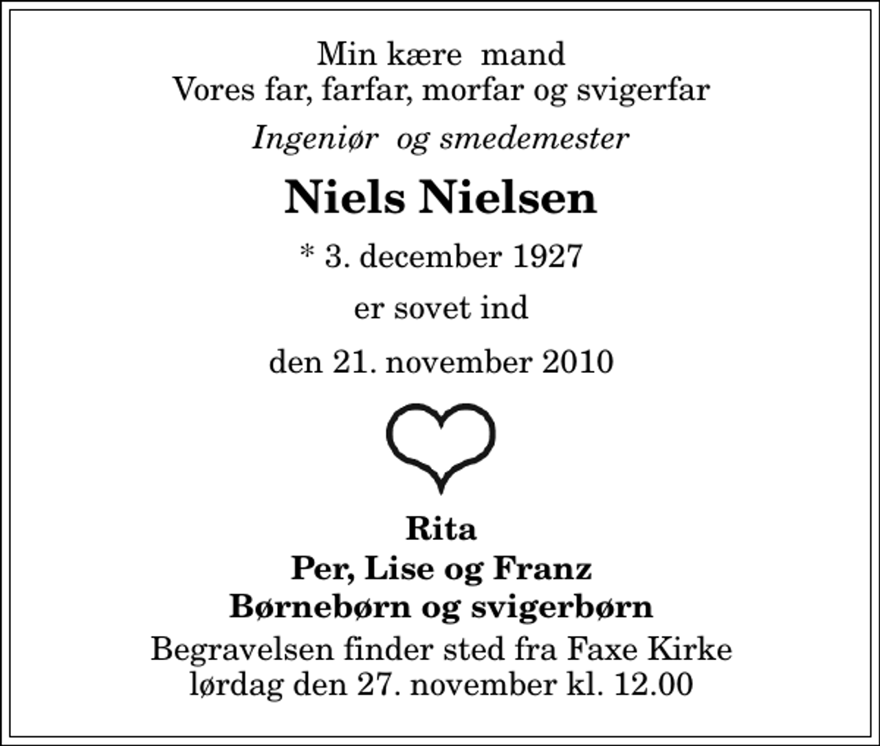 <p>Min kære mand Vores far, farfar, morfar og svigerfar<br />Ingeniør og smedemester<br />Niels Nielsen<br />* 3. december 1927<br />er sovet ind<br />den 21. november 2010<br />Rita Per, Lise og Franz Børnebørn og svigerbørn<br />Begravelsen finder sted fra Faxe Kirke lørdag den 27. november kl. 12.00</p>
