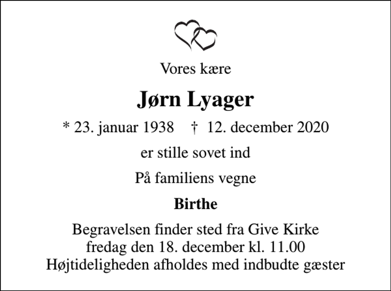 <p>Vores kære<br />Jørn Lyager<br />* 23. januar 1938 ✝ 12. december 2020<br />er stille sovet ind<br />På familiens vegne<br />Birthe<br />Begravelsen finder sted fra Give Kirke fredag den 18. december kl. 11.00 Højtideligheden afholdes med indbudte gæster</p>