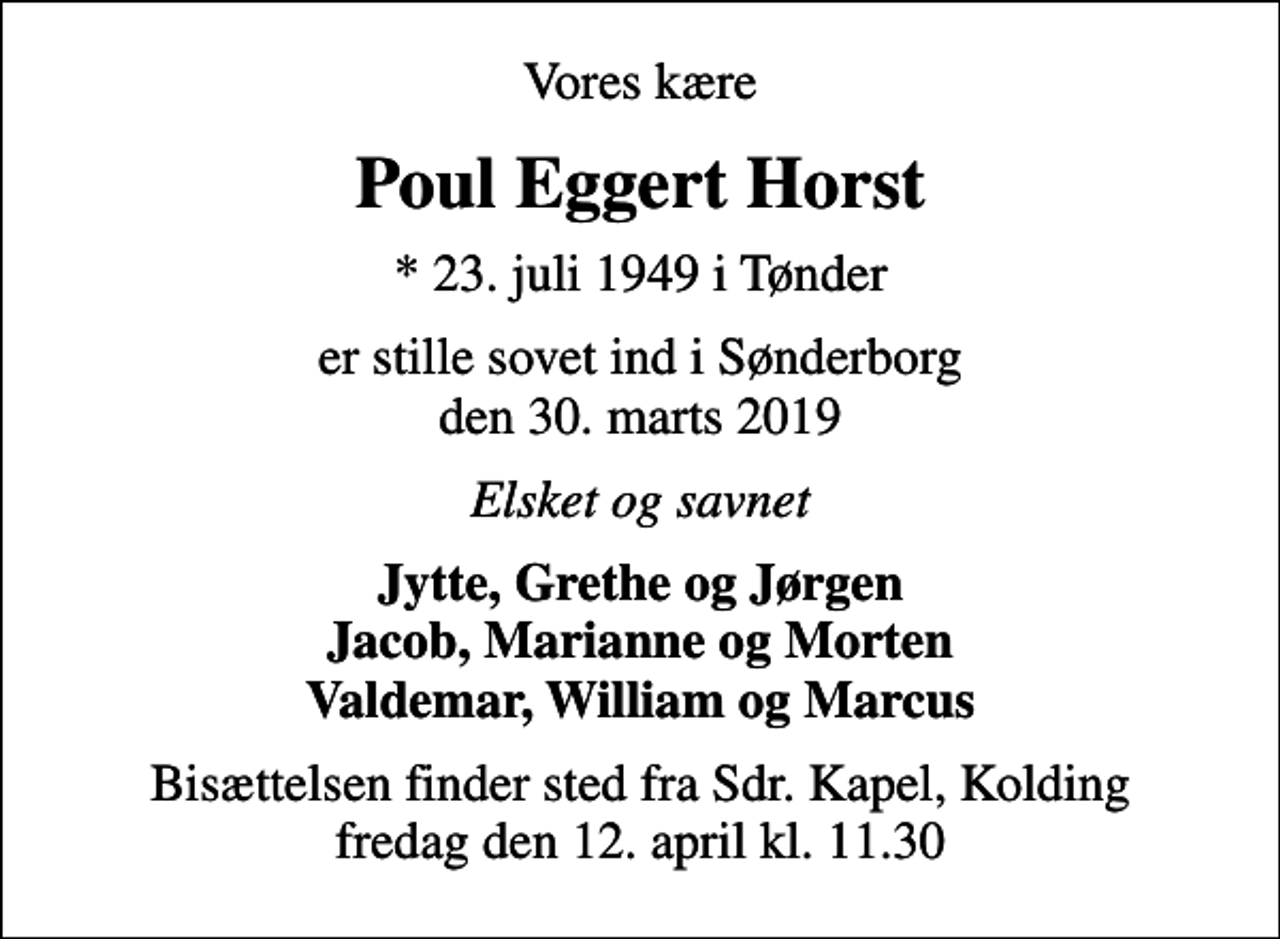 <p>Vores kære<br />Poul Eggert Horst<br />* 23. juli 1949 i Tønder<br />er stille sovet ind i Sønderborg den 30. marts 2019<br />Elsket og savnet<br />Jytte, Grethe og Jørgen Jacob, Marianne og Morten Valdemar, William og Marcus<br />Bisættelsen finder sted fra Sdr. Kapel, Kolding fredag den 12. april kl. 11.30</p>