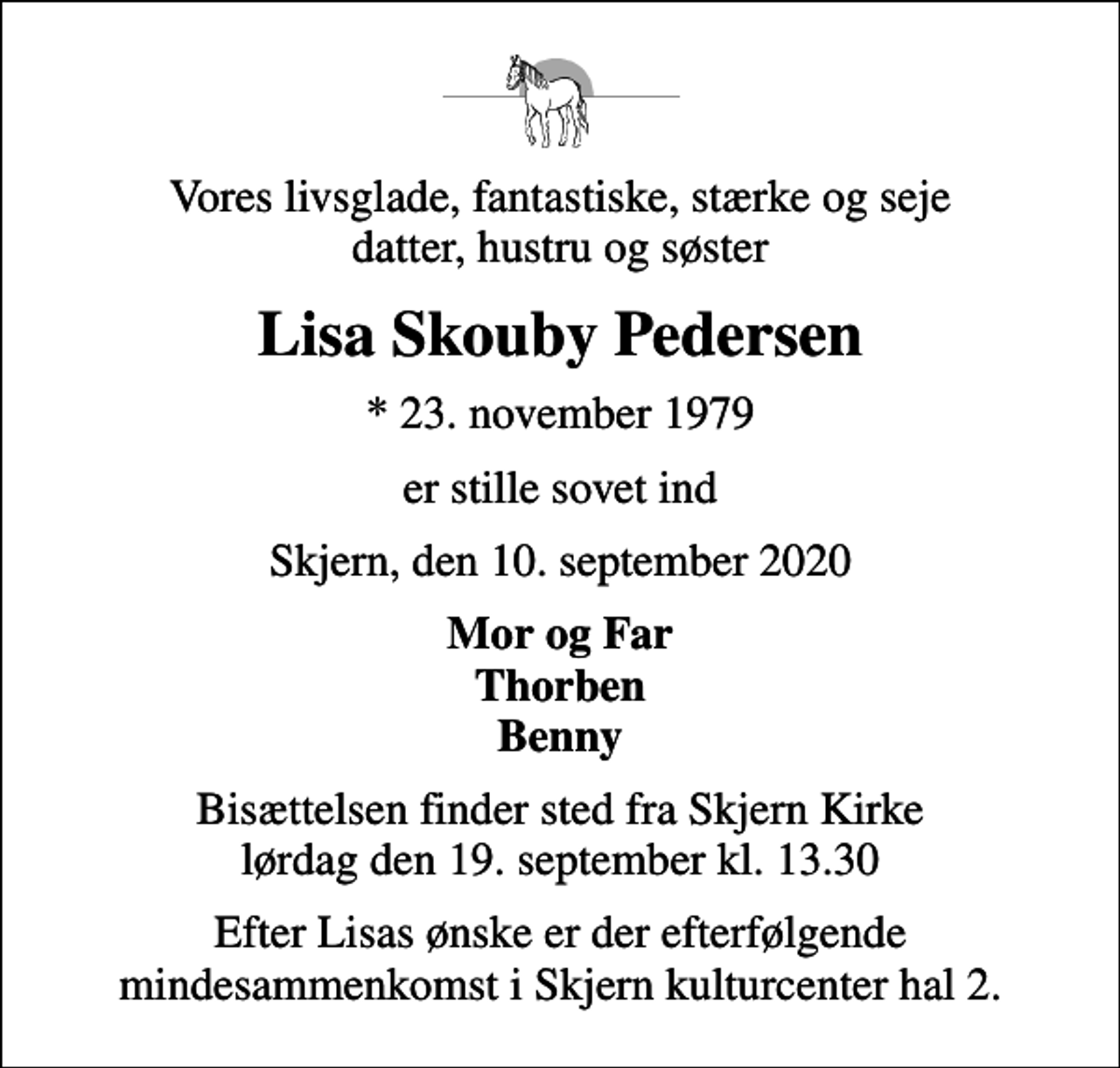 <p>Vores livsglade, fantastiske, stærke og seje datter, hustru og søster<br />Lisa Skouby Pedersen<br />* 23. november 1979<br />er stille sovet ind<br />Skjern, den 10. september 2020<br />Mor og Far Thorben Benny<br />Bisættelsen finder sted fra Skjern Kirke lørdag den 19. september kl. 13.30<br />Efter Lisas ønske er der efterfølgende mindesammenkomst i Skjern kulturcenter hal 2.</p>