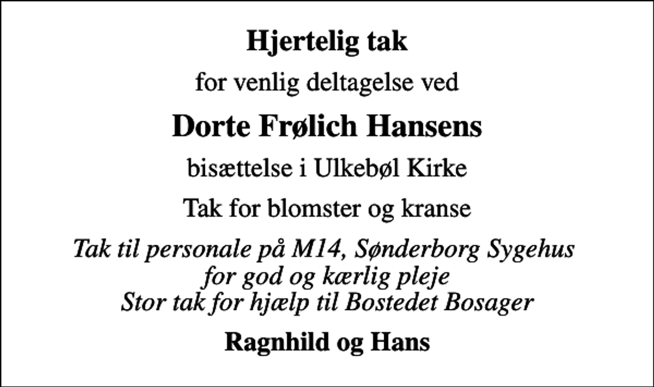 <p>Hjertelig tak<br />for venlig deltagelse ved<br />Dorte Frølich Hansens<br />bisættelse i Ulkebøl Kirke<br />Tak for blomster og kranse<br />Tak til personale på M14, Sønderborg Sygehus for god og kærlig pleje Stor tak for hjælp til Bostedet Bosager<br />Ragnhild og Hans</p>